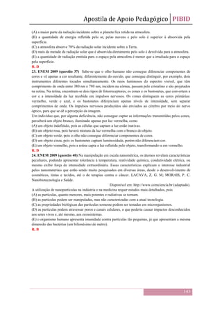 Apostila de Apoio Pedagógico PIBID
143
(A) a maior parte da radiação incidente sobre o planeta fica retida na atmosfera.
(B) a quantidade de energia refletida pelo ar, pelas nuvens e pelo solo é superior à absorvida pela
superfície.
(C) a atmosfera absorve 70% da radiação solar incidente sobre a Terra.
(D) mais da metade da radiação solar que é absorvida diretamente pelo solo é devolvida para a atmosfera.
(E) a quantidade de radiação emitida para o espaço pela atmosfera é menor que a irradiada para o espaço
pela superfície.
R. D
23. ENEM 2009 (questão 37) Sabe-se que o olho humano não consegue diferenciar componentes de
cores e vê apenas a cor resultante, diferentemente do ouvido, que consegue distinguir, por exemplo, dois
instrumentos diferentes tocados simultaneamente. Os raios luminosos do espectro visível, que têm
comprimento de onda entre 380 nm e 780 nm, incidem na córnea, passam pelo cristalino e são projetados
na retina. Na retina, encontram-se dois tipos de fotorreceptores, os cones e os bastonetes, que convertem a
cor e a intensidade da luz recebida em impulsos nervosos. Os cones distinguem as cores primárias:
vermelho, verde e azul, e os bastonetes diferenciam apenas níveis de intensidade, sem separar
comprimentos de onda. Os impulsos nervosos produzidos são enviados ao cérebro por meio do nervo
óptico, para que se dê a percepção da imagem.
Um indivíduo que, por alguma deficiência, não consegue captar as informações transmitidas pelos cones,
perceberá um objeto branco, iluminado apenas por luz vermelha, como
(A) um objeto indefinido, pois as células que captam a luz estão inativas.
(B) um objeto rosa, pois haverá mistura da luz vermelha com o branco do objeto.
(C) um objeto verde, pois o olho não consegue diferenciar componentes de cores.
(D) um objeto cinza, pois os bastonetes captam luminosidade, porém não diferenciam cor.
(E) um objeto vermelho, pois a retina capta a luz refletida pelo objeto, transformando-a em vermelho.
R. D
24. ENEM 2009 (questão 40) Na manipulação em escala nanométrica, os átomos revelam características
peculiares, podendo apresentar tolerância à temperatura, reatividade química, condutividade elétrica, ou
mesmo exibir força de intensidade extraordinária. Essas características explicam o interesse industrial
pelos nanomateriais que estão sendo muito pesquisados em diversas áreas, desde o desenvolvimento de
cosméticos, tintas e tecidos, até o de terapias contra o câncer. LACAVA, Z. G. M; MORAIS, P. C.
Nanobiotecnologia e Saúde.
Disponível em: http://www.comciencia.br (adaptado).
A utilização de nanopartículas na indústria e na medicina requer estudos mais detalhados, pois
(A) as partículas, quanto menores, mais potentes e radiativas se tornam.
(B) as partículas podem ser manipuladas, mas não caracterizadas com a atual tecnologia.
(C) as propriedades biológicas das partículas somente podem ser testadas em microrganismos.
(D) as partículas podem atravessar poros e canais celulares, o que poderia causar impactos desconhecidos
aos seres vivos e, até mesmo, aos ecossistemas.
(E) o organismo humano apresenta imunidade contra partículas tão pequenas, já que apresentam a mesma
dimensão das bactérias (um bilionésimo de metro).
R. B
 