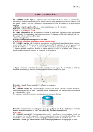 ÓPTICA
01. UERJ 2005 (questão 07) Com o objetivo de obter mais visibilidade da área interna do supermercado,
facilitando o controle da movimentação de pessoas, são utilizados espelhos esféricos cuja distância focal
em módulo é igual a 25 cm. Um cliente de 1,6 m de altura está a 2,25 m de distância do vértice de um dos
espelhos.
A) Indique o tipo de espelho utilizado e a natureza da imagem por ele oferecida.
B) Calcule a altura da imagem do cliente.
R. a) p’ = - 22,5 cm b)
02. UERJ 2006 (questão 09) O transatlântico dispõe de uma luneta astronômica com aproximação
visual G igual a 10, composta por duas lentes convergentes. A distância focal da objetiva é igual a 40 cm.
Em relação às lentes da luneta, determine:
A) suas convergências;
B) o tipo de imagem produzida por cada uma delas.
R. a) V=25di b) objetiva: imagem real, ocular: imagem virtual
03. UERJ 2007 (questão 03) No fundo de um recipiente com determinada quantidade de água, encontra-
se um espelho plano E. Um raio de luz incide sobre a superfície de separação do ar e da água, com um
ângulo de incidência i = 53,13°, cujo cosseno vale 0,6, penetrando na água com ângulo de refração r.
A figura 1 apresenta a superfície refletora do espelho paralela ao fundo do recipiente. Nesta situação, o
raio de luz emerge com um ângulo de valor igual ao de incidência.
A figura 2 apresenta a superfície do espelho inclinada em um ângulo , em relação ao fundo do
recipiente. Nesta situação, o raio de luz emerge paralelamente à superfície da água.
Determine o ângulo entre o espelho E e o fundo do recipiente.
R. θ = 5,94°
04. UERJ 2008 (questão 04) Uma caixa d´água cilíndrica, com altura h = 36 cm e diâmetro D = 86 cm,
está completamente cheia de água. Uma tampa circular, opaca e plana, com abertura central de diâmetro
d, é colocada sobre a caixa.
No esquema a seguir, R representa o raio da tampa e r o raio de sua abertura.
Determine o menor valor assumido por d para que qualquer raio de luz incidente na abertura
ilumine diretamente o fundo da caixa, sem refletir nas paredes verticais internas.
R. d = 6cm
05. UERJ 2009 (questão 05) Uma camada de óleo recobre a superfície em repouso da água contida em
um recipiente. Um feixe de luz paralelo e monocromático incide sobre o recipiente de tal modo que cada
raio do feixe forma um ângulo de 4° com a reta perpendicular à superfície da camada de óleo.
Determine o ângulo que cada raio de luz forma com essa perpendicular, ao se propagar na água.
V.II QUESTÕES ESPECÍFICAS
 