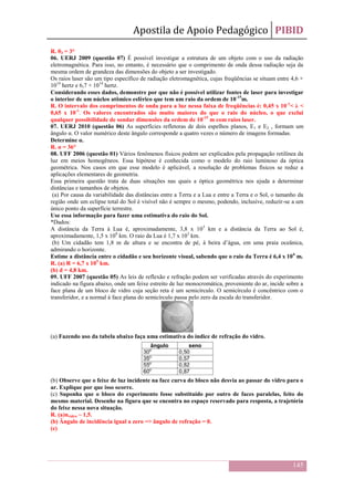 Apostila de Apoio Pedagógico PIBID
145
R. θ3 = 3°
06. UERJ 2009 (questão 07) É possível investigar a estrutura de um objeto com o uso da radiação
eletromagnética. Para isso, no entanto, é necessário que o comprimento de onda dessa radiação seja da
mesma ordem de grandeza das dimensões do objeto a ser investigado.
Os raios laser são um tipo específico de radiação eletromagnética, cujas freqüências se situam entre 4,6 ×
1014
hertz e 6,7 × 1014
hertz.
Considerando esses dados, demonstre por que não é possível utilizar fontes de laser para investigar
o interior de um núcleo atômico esférico que tem um raio da ordem de 10-15
m.
R. O intervalo dos comprimentos de onda para a luz nessa faixa de freqüências é: 0,45 x 10-6
< λ <
0,65 x 10-6
. Os valores encontrados são muito maiores do que o raio do núcleo, o que exclui
qualquer possibilidade de sondar dimensões da ordem de 10-15
m com raios laser.
07. UERJ 2010 (questão 06) As superfícies refletoras de dois espelhos planos, E1 e E2 , formam um
ângulo α. O valor numérico deste ângulo corresponde a quatro vezes o número de imagens formadas.
Determine α.
R. α = 36°
08. UFF 2006 (questão 01) Vários fenômenos físicos podem ser explicados pela propagação retilínea da
luz em meios homogêneos. Essa hipótese é conhecida como o modelo do raio luminoso da óptica
geométrica. Nos casos em que esse modelo é aplicável, a resolução de problemas físicos se reduz a
aplicações elementares de geometria.
Essa primeira questão trata de duas situações nas quais a óptica geométrica nos ajuda a determinar
distâncias e tamanhos de objetos.
(a) Por causa da variabilidade das distâncias entre a Terra e a Lua e entre a Terra e o Sol, o tamanho da
região onde um eclipse total do Sol é visível não é sempre o mesmo, podendo, inclusive, reduzir-se a um
único ponto da superfície terrestre.
Use essa informação para fazer uma estimativa do raio do Sol.
*Dados:
A distância da Terra à Lua é, aproximadamente, 3,8 x 105
km e a distância da Terra ao Sol é,
aproximadamente, 1,5 x 108
km. O raio da Lua é 1,7 x 103
km.
(b) Um cidadão tem 1,8 m de altura e se encontra de pé, à beira d’água, em uma praia oceânica,
admirando o horizonte.
Estime a distância entre o cidadão e seu horizonte visual, sabendo que o raio da Terra é 6,4 x 106
m.
R. (a) R = 6,7 x 105
km.
(b) d = 4,8 km.
09. UFF 2007 (questão 05) As leis de reflexão e refração podem ser verificadas através do experimento
indicado na figura abaixo, onde um feixe estreito de luz monocromática, proveniente do ar, incide sobre a
face plana de um bloco de vidro cuja seção reta é um semicírculo. O semicírculo é concêntrico com o
transferidor, e a normal à face plana do semicírculo passa pelo zero da escala do transferidor.
(a) Fazendo uso da tabela abaixo faça uma estimativa do índice de refração do vidro.
(b) Observe que o feixe de luz incidente na face curva do bloco não desvia ao passar do vidro para o
ar. Explique por que isso ocorre.
(c) Suponha que o bloco do experimento fosse substituído por outro de faces paralelas, feito do
mesmo material. Desenhe na figura que se encontra no espaço reservado para resposta, a trajetória
do feixe nessa nova situação.
R. (a)nvidro ~ 1,5.
(b) Ângulo de incidência igual a zero => ângulo de refração = 0.
(c)
 