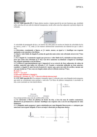 ÓPTICA
10. UFF 2008 (questão 03) A figura abaixo mostra o trajeto parcial de um raio luminoso que, incidindo
sobre uma face de um cubo de material transparente, incide sobre uma face adjacente à primeira depois de
refratado.
A velocidade de propagação da luz v no interior do cubo pode ser escrita em função da velocidade da luz
no vácuo c como v = fc, onde f é um número adimensional característico do material de que o cubo é
feito.
(a) Determine, examinando a figura, se f é maior, menor, ou igual a 1. Justifique sua resposta
apoiando-a em conceitos e leis físicas.
(b) Qual o valor limite do ângulo θ3 acima do qual não mais existe raio refratado através da 2a
face
do cubo?
(c) Se o ângulo θ1 é exatamente aquele que provoca o valor limite de θ3 calculado no item anterior,
para que exista raio refratado na 2a
face você deve aumentar ou diminuir o ângulo θ1? Justifique
sua resposta apoiando-a em leis físicas.
(d) Verifica-se experimentalmente que é impossível ver-se através de faces adjacentes de cubos de
acrílico, material cujo índice de refração é 1,5. Usando o raciocínio utilizado no item anterior,
considere o ângulo θ1 mais favorável possível e mostre que, para um cubo de acrílico, mesmo um
raio que incida na 1a
face com este ângulo ainda sofrerá reflexão total na 2a
face.
R. (a) f < 1.
(b) θ3
lim
= arc sen f
(c) Devemos diminuir o ângulo θ1.
(d) Para θ1 = 0 temos: θ3 > θ3
lim
e haverá reflexão interna total.
11. UFF 2009 (questão 01) Um anteparo retangular opaco é colocado entre uma lâmpada muito pequena,
que pode ser considerada como pontual, e uma tela. Um bloco de plástico transparente é encostado na
tela, como mostrado na vista lateral abaixo.
Esse arranjo produz uma zona de sombra sobre a tela.
(a) Se retirarmos o bloco de plástico da frente da tela, a área da zona de sombra aumentará,
diminuirá ou permanecerá a mesma? Justifique sua resposta com o uso de um diagrama de raios
luminosos.
(b) A lâmpada muito pequena é agora substituída por uma lâmpada fluorescente e o anteparo por
uma lente convergente delgada. O novo arranjo é mostrado no diagrama abaixo.
 