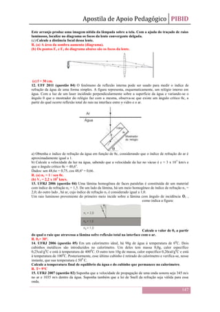 Apostila de Apoio Pedagógico PIBID
147
Este arranjo produz uma imagem nítida da lâmpada sobre a tela. Com a ajuda do traçado de raios
luminosos, localize no diagrama os focos da lente convergente delgada.
(c) Calcule a distância focal dessa lente.
R. (a) A área da sombra aumenta (diagrama).
(b) Os pontos F1 e F2 do diagrama abaixo são os focos da lente.
(c) f = 30 cm.
12. UFF 2011 (questão 04) O fenômeno de reflexão interna pode ser usado para medir o índice de
refração da água de uma forma simples. A figura representa, esquematicamente, um relógio imerso em
água. Com a luz de um laser incidindo perpendicularmente sobre a superfície da água e variando-se o
ângulo θ que o mostrador do relógio faz com a mesma, observa-se que existe um ângulo crítico θc, a
partir do qual ocorre reflexão total do raio na interface entre o vidro e o ar.
a) Obtenha o índice de refração da água em função de θc, considerando que o índice de refração do ar é
aproximadamente igual a 1.
b) Calcule a velocidade da luz na água, sabendo que a velocidade da luz no vácuo é c ≈ 3 x 105
km/s e
que o ângulo crítico θc = 48,6o
.
Dados: sen 48,6o = 0,75, cos 48,6º = 0,66.
R. (a) n1 = 1 / sen θc.
(b) V1 = 2,2 x 105
km/s.
13. UFRJ 2006 (questão 04) Uma lâmina homogênea de faces paralelas é constituída de um material
com índice de refração n2 = 1,5. De um lado da lâmina, há um meio homogêneo de índice de refração n1 =
2,0; do outro lado , há ar, cujo índice de refração n3 é considerado igual a 1,0.
Um raio luminoso proveniente do primeiro meio incide sobre a lâmina com ângulo de incidência ϴ1 ,
como indica a figura:
Calcule o valor de θ1 a partir
do qual o raio que atravessa a lâmina sofre reflexão total na interface com o ar.
R. θ1= 30°.
14. UFRJ 2006 (questão 05) Em um calorímetro ideal, há 98g de água à temperatura de 00
C. Dois
cubinhos metálicos são introduzidos no calorímetro. Um deles tem massa 8,0g, calor específico
0,25cal/g0
C e está à temperatura de 4000
C. O outro tem 10g de massa, calor específico 0,20cal/g0
C e está
à temperatura de 1000
C. Posteriormente, esse último cubinho é retirado do calorímetro e verifica-se, nesse
instante, que sua temperatura é 500
C.
Calcule a temperatura final de equilíbrio da água e do cubinho que permanece no calorímetro.
R. T= 9°C
15. UFRJ 2007 (questão 02) Suponha que a velocidade de propagação de uma onda sonora seja 345 m/s
no ar e 1035 m/s dentro da água. Suponha também que a lei de Snell da refração seja válida para essa
onda.
 