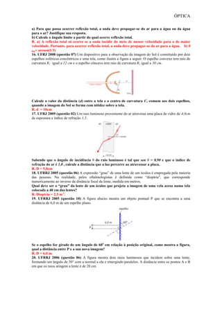 ÓPTICA
a) Para que possa ocorrer reflexão total, a onda deve propagar-se do ar para a água ou da água
para o ar? Justifique sua resposta.
b) Calcule o ângulo limite a partir do qual ocorre reflexão total.
R. a) A reflexão total só ocorre se a onda incidir do meio de menor velocidade para o de maior
velocidade. Portanto, para ocorrer reflexão total, a onda deve propagar-se do ar para a água. b) θ
lim= arcsen(1/3)
16. UFRJ 2008 (questão 07) Um dispositivo para a observação da imagem do Sol é constituído por dois
espelhos esféricos concêntricos e uma tela, como ilustra a figura a seguir. O espelho convexo tem raio de
curvatura R1 igual a 12 cm e o espelho côncavo tem raio de curvatura R2 igual a 30 cm.
Calcule o valor da distância (d) entre a tela e o centro de curvatura C, comum aos dois espelhos,
quando a imagem do Sol se forma com nitidez sobre a tela.
R. d = 10cm
17. UFRJ 2009 (questão 02) Um raio luminoso proveniente do ar atravessa uma placa de vidro de 4,0cm
de espessura e índice de refração 1,5.
Sabendo que o ângulo de incidência θ do raio luminoso é tal que sen θ = 0,90 e que o índice de
refração do ar é 1,0 , calcule a distância que a luz percorre ao atravessar a placa.
R. D = 5,0cm
18. UFRRJ 2005 (questão 06) A expressão “grau” de uma lente de um óculos é empregada pela maioria
das pessoas. Na realidade, pelos oftalmologistas é definida como “dioptria”, que corresponde
numericamente ao inverso da distância focal da lente, medida em metros.
Qual deve ser o “grau” da lente de um óculos que projeta a imagem de uma vela acesa numa tela
colocada a 40 cm das lentes?
R. Dioptria = 2,5 m-1
.
19. UFRRJ 2005 (questão 10) A figura abaixo mostra um objeto pontual P que se encontra a uma
distância de 6,0 m de um espelho plano.
Se o espelho for girado de um ângulo de 60o
em relação à posição original, como mostra a figura,
qual a distância entre P e a sua nova imagem?
R. D = 6,0 m.
20. UFRRJ 2006 (questão 06) A figura mostra dois raios luminosos que incidem sobre uma lente,
formando um ângulo de 30° com a normal a ela e emergindo paralelos. A distância entre os pontos A e B
em que os raios atingem a lente é de 20 cm.
 