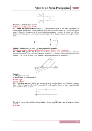 Apostila de Apoio Pedagógico PIBID
149
Determine a distância focal da lente.
R. Distância focal é igual a: .
21. UFRRJ 2007 (questão 08) Um objeto O é colocado muito longe de uma lente convergente, de
distância focal igual a 10 cm. Diante dessa lente, coloca-se um espelho côncavo, de 20 cm de raio, como
mostra a figura. Os eixos principais do espelho e da lente coincidem, e o vértice do espelho está a 20 cm
da lente. (Considere que os raios luminosos emitidos pelo objeto chegam paralelos ao eixo principal da
lente.).
Calcule a distância entre as lentes e as imagens do objeto formadas.
R. Ambas as imagens se formam a 10 cm da lente, uma à direita e outra à esquerda.
22. UFRRJ 2007 (questão 10) A figura mostra frentes de uma onda, correspondendo a máximos
sucessivos, passando de um certo meio 1 para um certo meio 2. A distância entre os máximos sucessivos
no meio 1 é de 2,0 cm. No meio 1, esta distância é percorrida pelas frente de onda em 0,5 s.
Calcule:
a) A freqüência da onda.
b) A velocidade da onda no meio 2.
R. (a) f1 = 2 s-1
.
(b) v2 =
23. UFRRJ 2008 (questão 07) Uma vela se aproxima de um espelho côncavo com velocidade constante
igual a 5 cm/s. Ao passar pelo ponto P, que está a 60 cm do espelho, observa-se que a imagem é real e
tem a metade da altura do objeto.
De acordo com o referencial de Gauss, calcule o tempo necessário para que a imagem se torne
virtual.
R. Δt = 8 s.
 