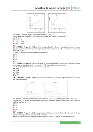Apostila de Apoio Pedagógico PIBID
17
No gráfico 1, a função horária é definida pela equação S = 2 + 1/2 t.
Assim, a equação que define o movimento representado pelo gráfico 2 corresponde a:
(A) S = 2 + t
(B) S = 2 + 2t
(C) S = 2 + 4/3 t
(D) S = 2 + 6/5 t
R.C
36. UERJ 2009-II (questão 27) Duas bóias de isopor, B1 e B2, esféricas e homogêneas, flutuam em uma
piscina. Seus volumes submersos correspondem, respectivamente, a V1 e V2, e seus raios obedecem a
relação R1 = 2R2.
A razão V1/ V2 entre os volumes submersos é dada por:
(A) 2
(B) 3
(C) 4
(D) 8
R.C
37. UERJ 2009-II (questão 31) Ao se deslocar do Rio de Janeiro a Porto Alegre, um avião percorre essa
distância com velocidade média v no primeiro 1/9 do trajeto e 2v no trecho restante.
A velocidade média do avião no percurso total foi igual a:
(A) 9/5 v
(B) 8/5 v
(C) 5/3 v
(D) 5/4 v
R.A
38. UERJ 2009-II (questão 32) Os gráficos I e II representam as posições as posições S de dois corpos
em função do tempo t.
No gráfico I, a função horária é definida pela equação S = a1t2
+ b1t e, no gráfico II, por S = a2t2
+ b2t.
Admita que V1 e V2 são, respectivamente, os vértices das curvas traçadas nos gráficos I e II. Assim a
razão a1/a2 é igual a:
(A) 1
(B) 2
(C) 4
(D) 8
R.C
39. UERJ 2009-II (questão 35) Uma pequena caixa é lançada sobre um plano inclinado e, depois de um
intervalo de tempo, desliza com velocidade constante.
Observe a figura, na qual o segmento orientado indica a direção e o sentido do movimento da caixa.
 