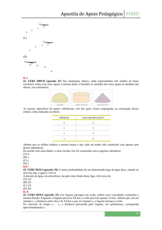 Apostila de Apoio Pedagógico PIBID
19
(C)
(D)
R.A
41. UERJ 2009-II (questão 41) Nas ilustrações abaixo, estão representados três sólidos de bases
circulares, todos com raios iguais e mesma altura. Considere as medidas dos raios iguais às medidas das
alturas, em centímetros.
As massas específicas de quatro substâncias, três das quais foram empregadas na construção desses
sólidos, estão indicadas na tabela:
Admita que os sólidos tenham a mesma massa e que cada um tenha sido construído com apenas uma
dessas substâncias.
De acordo com esses dados, o cone circular reto foi construído com a seguinte substância:
(A) w
(B) x
(C) y
(D) z
R.D
42. UERJ 2010-I (questão 30) A maior profundidade de um determinado lago de água doce, situado ao
nível do mar, é igual a 10,0 m.
A pressão da água, em atmosferas, na parte mais funda desse lago, é de cerca de:
(A) 1,0
(B) 2,0
(C) 3,0
(D) 4,0
R. B
43. UERJ 2010-I (questão 32) Um foguete persegue um avião, ambos com velocidades constantes e
mesma direção. Enquanto o foguete percorre 4,0 km, o avião percorre apenas 1,0 km. Admita que, em um
instante t1, a distância entre eles é de 4,0 km e que, no instante t2, o foguete alcança o avião.
No intervalo de tempo t2 – t1, a distância percorrida pelo foguete, em quilômetros, corresponde
aproximadamente a:
 