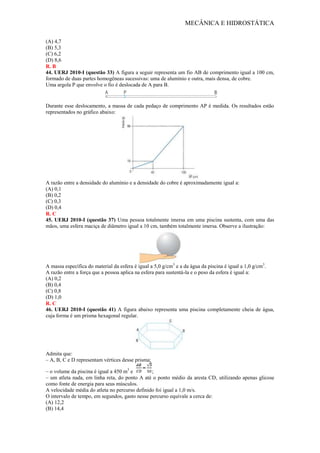 MECÂNICA E HIDROSTÁTICA
(A) 4,7
(B) 5,3
(C) 6,2
(D) 8,6
R. B
44. UERJ 2010-I (questão 33) A figura a seguir representa um fio AB de comprimento igual a 100 cm,
formado de duas partes homogêneas sucessivas: uma de alumínio e outra, mais densa, de cobre.
Uma argola P que envolve o fio é deslocada de A para B.
Durante esse deslocamento, a massa de cada pedaço de comprimento AP é medida. Os resultados estão
representados no gráfico abaixo:
A razão entre a densidade do alumínio e a densidade do cobre é aproximadamente igual a:
(A) 0,1
(B) 0,2
(C) 0,3
(D) 0,4
R. C
45. UERJ 2010-I (questão 37) Uma pessoa totalmente imersa em uma piscina sustenta, com uma das
mãos, uma esfera maciça de diâmetro igual a 10 cm, também totalmente imersa. Observe a ilustração:
A massa específica do material da esfera é igual a 5,0 g/cm3
e a da água da piscina é igual a 1,0 g/cm3
.
A razão entre a força que a pessoa aplica na esfera para sustentá-la e o peso da esfera é igual a:
(A) 0,2
(B) 0,4
(C) 0,8
(D) 1,0
R. C
46. UERJ 2010-I (questão 41) A figura abaixo representa uma piscina completamente cheia de água,
cuja forma é um prisma hexagonal regular.
Admita que:
– A, B, C e D representam vértices desse prisma;
– o volume da piscina é igual a 450 m3
e ;
– um atleta nada, em linha reta, do ponto A até o ponto médio da aresta CD, utilizando apenas glicose
como fonte de energia para seus músculos.
A velocidade média do atleta no percurso definido foi igual a 1,0 m/s.
O intervalo de tempo, em segundos, gasto nesse percurso equivale a cerca de:
(A) 12,2
(B) 14,4
 