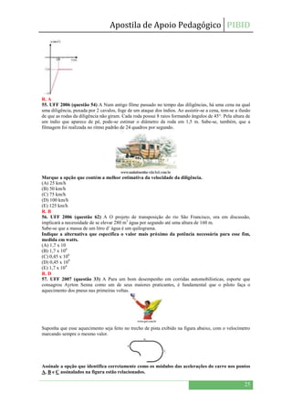 Apostila de Apoio Pedagógico PIBID
25
R. A
55. UFF 2006 (questão 54) A Num antigo filme passado no tempo das diligências, há uma cena na qual
uma diligência, puxada por 2 cavalos, foge de um ataque dos índios. Ao assistir-se a cena, tem-se a ilusão
de que as rodas da diligência não giram. Cada roda possui 8 raios formando ângulos de 45°. Pela altura de
um índio que aparece de pé, pode-se estimar o diâmetro da roda em 1,5 m. Sabe-se, também, que a
filmagem foi realizada no ritmo padrão de 24 quadros por segundo.
Marque a opção que contém a melhor estimativa da velocidade da diligência.
(A) 25 km/h
(B) 50 km/h
(C) 75 km/h
(D) 100 km/h
(E) 125 km/h
R. B
56. UFF 2006 (questão 62) A O projeto de transposição do rio São Francisco, ora em discussão,
implicará a necessidade de se elevar 280 m3
água por segundo até uma altura de 160 m.
Sabe-se que a massa de um litro d’ água é um quilograma.
Indique a alternativa que especifica o valor mais próximo da potência necessária para esse fim,
medida em watts.
(A) 1,7 x 10
(B) 1,7 x 106
(C) 0,45 x 106
(D) 0,45 x 109
(E) 1,7 x 104
R. D
57. UFF 2007 (questão 33) A Para um bom desempenho em corridas automobilísticas, esporte que
consagrou Ayrton Senna como um de seus maiores praticantes, é fundamental que o piloto faça o
aquecimento dos pneus nas primeiras voltas.
Suponha que esse aquecimento seja feito no trecho de pista exibido na figura abaixo, com o velocímetro
marcando sempre o mesmo valor.
Assinale a opção que identifica corretamente como os módulos das acelerações do carro nos pontos
A, B e C assinalados na figura estão relacionados.
 