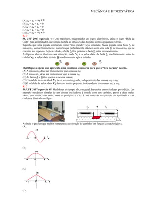 MECÂNICA E HIDROSTÁTICA
(A) aA = aC >
(B) aA = aB = aC = 0
(C) aC > aA > aB = 0
(D) aA > aC > aB = 0
(E) aA = aB =
R. D
58. UFF 2007 (questão 47) Um brasileiro, programador de jogos eletrônicos, criou o jogo “Bola de
Gude” para computador, que simula na tela as emoções das disputas com as pequenas esferas.
Suponha que uma jogada conhecida como “teco parado” seja simulada. Nessa jogada uma bola A, de
massa mA, colide frontalmente, num choque perfeitamente elástico, com uma bola B, de massa mB, que se
encontra em repouso. Após a colisão, a bola A fica parada e a bola B entra em movimento.
As figuras abaixo ilustram essa situação, onde VA é a velocidade da bola A imediatamente antes da
colisão VB, a velocidade da bola B imediatamente após a colisão.
Identifique a opção que apresenta uma condição necessária para que o “teco parado” ocorra.
(A) A massa mA deve ser muito menor que a massa mB;
(B) A massa mA deve ser muito maior que a massa mB;
(C) As bolas A e B têm que ter a mesma massa;
(D) O módulo da velocidade VA deve ser muito grande, independente das massas mA e mB;
(E) O módulo da velocidade VA deve ser muito pequeno, independente das massas mA e mB.
R. C
59. UFF 2007 (questão 48) Medidores de tempo são, em geral, baseados em osciladores periódicos. Um
exemplo mecânico simples de um desses osciladores é obtido com um carrinho, preso a duas molas
ideais, que oscila, sem atrito, entre as posições x = +/- L em torno da sua posição de equilíbrio x = 0,
conforme ilustrado na figura.
Assinale o gráfico que melhor representa a aceleração do carrinho em função da sua posição x.
(A)
(B)
(C)
(D)
 