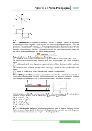 Apostila de Apoio Pedagógico PIBID
27
(E)
R. D
60. UFF 2008 (questão 07) Professores do Instituto de Física da UFF estudam a dinâmica do movimento
de placas geológicas que compõem a crosta terrestre, com o objetivo de melhor compreender a física dos
terremotos. Um sistema simples que exibe os elementos determinantes desta dinâmica é composto por um
bloco apoiado sobre uma mesa horizontal rugosa e puxado por uma mola, como mostrado abaixo. A mola
é esticada continuamente por uma força F de módulo crescente, mas o bloco permanece em repouso até
que o atrito não seja mais suficiente para impedir seu deslocamento.
Enquanto não houver deslizamento, é correto afirmar que:
(A) o módulo da força que o bloco faz sobre a mola é igual ao módulo da força de atrito sobre o bloco;
(B) o módulo da força de atrito sobre o bloco é maior que o módulo da força que a mola faz sobre o
bloco;
(C) o módulo da força de atrito depende da força normal sobre o bloco, já que a normal é a reação ao
peso;
(D) o módulo da força que a mola faz sobre o bloco é maior que o módulo da força que o bloco faz sobre
a mola;
(E) o módulo da força de atrito sobre o bloco não muda enquanto a mola é esticada.
R. A
61. UFF 2008 (questão 08) Dois carrinhos podem deslizar sem atrito sobre um trilho de ar horizontal. A
colisão entre eles foi registrada, utilizando sensores de movimento, e as respectivas velocidades, durante o
processo, estão ilustradas no gráfico. O carrinho de massa m2 estava inicialmente em repouso.
Assinale a opção que identifica corretamente as relações entre as massas m1 e m2 dos dois carrinhos
e entre as energias cinéticas totais do sistema antes (Ec
a
) e depois (Ec
d
) da colisão.
(A) m2 = 2m1/3; Ec
d
= Ec
a
/2
(B) m2 = m1/2; Ec
d
= 2Ec
a
/3
(C) m2 = m1; Ec
d
= Ec
a
(D) m2 = m1/3; Ec
d
= Ec
a
/3
(E) m2 = 2m1; Ec
d
= Ec
a
/3
R. E
62. UFF 2008 (questão 22) Dejetos orgânicos depositados no fundo da Baía de Guanabara liberam
bolhas de gases poluentes quando se decompõem. O diagrama abaixo representa uma bolha de gás que
sobe no interior de um líquido em duas posições, I e II, ao longo da subida.
 