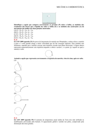 MECÂNICA E HIDROSTÁTICA
Identifique a opção que compara corretamente as pressões (P) sobre a bolha, os módulos das
resultantes das forças que o líquido faz sobre a bolha (E) e os módulos das acelerações (A) do
movimento das bolhas nas duas posições mostradas:
(A) PI > PII, EI > EII, AI > AII
(B) PI = PII, EI = EII, AI = AII
(C) PI < PII, EI < EII, AI < AII
(D) PI > PII, EI < EII, AI < AII
(E) PI > PII, EI < EII, AI = AII
R. D
63. UFF 2009 (questão 23) Na prova de lançamento de martelo nas Olimpíadas, o atleta coloca o martelo
a girar e o solta quando atinge a maior velocidade que ele lhe consegue imprimir. Para modelar este
fenômeno, suponha que o martelo execute uma trajetória circular num plano horizontal. A figura abaixo
representa esquematicamente esta trajetória enquanto o atleta o acelera , e o ponto A é aquele no qual o
martelo é solto.
Assinale a opção que representa corretamente a trajetória do martelo, vista de cima, após ser solto.
(A)
(B)
(C)
(D)
(E)
R. E
64. UFF 2009 (questão 55) O aumento da temperatura anual média da Terra tem sido atribuído às
modificações provocadas pelo homem. O aquecimento global é sentido nos pólos, comprovado pela
diminuição das áreas geladas.
 