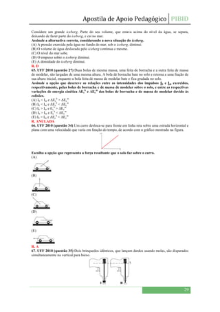 Apostila de Apoio Pedagógico PIBID
29
Considere um grande iceberg. Parte do seu volume, que estava acima do nível da água, se separa,
deixando de fazer parte do iceberg, e cai no mar.
Assinale a alternativa correta, considerando a nova situação do iceberg.
(A) A pressão exercida pela água no fundo do mar, sob o iceberg, diminui.
(B) O volume de água deslocado pelo iceberg continua o mesmo.
(C) O nível do mar sobe.
(D) O empuxo sobre o iceberg diminui.
(E) A densidade do iceberg diminui.
R. D
65. UFF 2010 (questão 27) Duas bolas de mesma massa, uma feita de borracha e a outra feita de massa
de modelar, são largadas de uma mesma altura. A bola de borracha bate no solo e retorna a uma fração de
sua altura inicial, enquanto a bola feita de massa de modelar bate e fica grudada no solo.
Assinale a opção que descreve as relações entre as intensidades dos impulsos Ib e Im exercidos,
respectivamente, pelas bolas de borracha e de massa de modelar sobre o solo, e entre as respectivas
variações de energia cinética ΔEc
b
e ΔEc
m
das bolas de borracha e de massa de modelar devido às
colisões.
(A) Ib < Im e ΔEc
b
> ΔEc
m
(B) Ib < Im e ΔEc
b
< ΔEc
m
(C) Ib > Im e Ec
b
> ΔEc
m
(D) Ib > Im e Ec
b
< ΔEc
m
(E) Ib = Im e ΔEc
b
< ΔEc
m
R. ANULADA
66. UFF 2010 (questão 34) Um carro desloca-se para frente em linha reta sobre uma estrada horizontal e
plana com uma velocidade que varia em função do tempo, de acordo com o gráfico mostrado na figura.
Escolha a opção que representa a força resultante que o solo faz sobre o carro.
(A)
(B)
(C)
(D)
(E)
R. A
67. UFF 2010 (questão 35) Dois brinquedos idênticos, que lançam dardos usando molas, são disparados
simultaneamente na vertical para baixo.
 