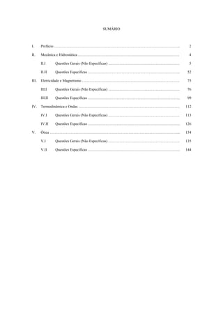 SUMÁRIO
I. Prefácio ……………………………………………………………………………………….. 2
II. Mecânica e Hidrostática ……………………………………………………………………… 4
II.I Questões Gerais (Não Específicas) ………………………………………………… 5
II.II Questões Específicas ……………………………………………………………….. 52
III. Eletricidade e Magnetismo …………………………………………………………………… 75
III.I Questões Gerais (Não Específicas) ………………………………………………… 76
III.II Questões Específicas ……………………………………………………………….. 99
IV. Termodinâmica e Ondas ……………………………………………………………………… 112
IV.I Questões Gerais (Não Específicas) ………………………………………………… 113
IV.II Questões Específicas ……………………………………………………………….. 126
V. Ótica …………………………………………………………………………………………... 134
V.I Questões Gerais (Não Específicas) ………………………………………………… 135
V.II Questões Específicas ……………………………………………………………….. 144
 