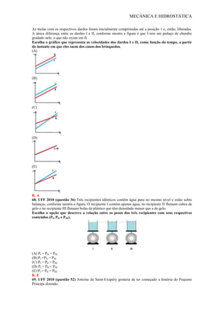 MECÂNICA E HIDROSTÁTICA
As molas com os respectivos dardos foram inicialmente comprimidas até a posição 1 e, então, liberadas.
A única diferença entre os dardos I e II, conforme mostra a figura é que I tem um pedaço de chumbo
grudado nele, o que não existe em II.
Escolha o gráfico que representa as velocidades dos dardos I e II, como função do tempo, a partir
do instante em que eles saem dos canos dos brinquedos.
(A)
(B)
(C)
(D)
(E)
R. A
68. UFF 2010 (questão 36) Três recipientes idênticos contêm água pura no mesmo nível e estão sobre
balanças, conforme mostra a figura. O recipiente I contém apenas água, no recipiente II flutuam cubos de
gelo e no recipiente III flutuam bolas de plástico que têm densidade menor que a do gelo.
Escolha a opção que descreve a relação entre os pesos dos três recipientes com seus respectivos
conteúdos (PI, PII e PIII).
(A) PI = PII < PIII
(B) PI =PII > PIII
(C) PI > PII > PIII
(D) PI < PII < PIII
(E) PI = PII = PIII
R. E
69. UFF 2010 (questão 52) Antoine de Saint-Exupéry gostaria de ter começado a história do Pequeno
Príncipe dizendo:
 