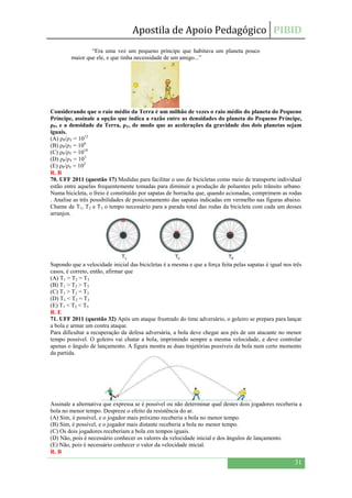 Apostila de Apoio Pedagógico PIBID
31
“Era uma vez um pequeno príncipe que habitava um planeta pouco
maior que ele, e que tinha necessidade de um amigo...”
Considerando que o raio médio da Terra é um milhão de vezes o raio médio do planeta do Pequeno
Príncipe, assinale a opção que indica a razão entre as densidades do planeta do Pequeno Príncipe,
ρP, e a densidade da Terra, ρT, de modo que as acelerações da gravidade dos dois planetas sejam
iguais.
(A) ρP/ρT = 1012
(B) ρP/ρT = 106
(C) ρP/ρT = 1018
(D) ρP/ρT = 103
(E) ρP/ρT = 102
R. B
70. UFF 2011 (questão 17) Medidas para facilitar o uso de bicicletas como meio de transporte individual
estão entre aquelas frequentemente tomadas para diminuir a produção de poluentes pelo trânsito urbano.
Numa bicicleta, o freio é constituído por sapatas de borracha que, quando acionadas, comprimem as rodas
. Analise as três possibilidades de posicionamento das sapatas indicadas em vermelho nas figuras abaixo.
Chame de T1, T2 e T3 o tempo necessário para a parada total das rodas da bicicleta com cada um desses
arranjos.
Supondo que a velocidade inicial das bicicletas é a mesma e que a força feita pelas sapatas é igual nos três
casos, é correto, então, afirmar que
(A) T1 = T2 = T3
(B) T1 > T2 > T3
(C) T1 > T2 = T3
(D) T1 < T2 = T3
(E) T1 < T2 < T3
R. E
71. UFF 2011 (questão 32) Após um ataque frustrado do time adversário, o goleiro se prepara para lançar
a bola e armar um contra ataque.
Para dificultar a recuperação da defesa adversária, a bola deve chegar aos pés de um atacante no menor
tempo possível. O goleiro vai chutar a bola, imprimindo sempre a mesma velocidade, e deve controlar
apenas o ângulo de lançamento. A figura mostra as duas trajetórias possíveis da bola num certo momento
da partida.
Assinale a alternativa que expressa se é possível ou não determinar qual destes dois jogadores receberia a
bola no menor tempo. Despreze o efeito da resistência do ar.
(A) Sim, é possível, e o jogador mais próximo receberia a bola no menor tempo.
(B) Sim, é possível, e o jogador mais distante receberia a bola no menor tempo.
(C) Os dois jogadores receberiam a bola em tempos iguais.
(D) Não, pois é necessário conhecer os valores da velocidade inicial e dos ângulos de lançamento.
(E) Não, pois é necessário conhecer o valor da velocidade inicial.
R. B
 