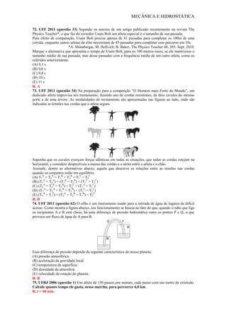 MECÂNICA E HIDROSTÁTICA
72. UFF 2011 (questão 33) Segundo os autores de um artigo publicado recentemente na revista The
Physics Teacher*, o que faz do corredor Usain Bolt um atleta especial é o tamanho de sua passada.
Para efeito de comparação, Usain Bolt precisa apenas de 41 passadas para completar os 100m de uma
corrida, enquanto outros atletas de elite necessitam de 45 passadas para completar esse percurso em 10s.
*A. Shinabargar, M. Hellvich; B. Baker, The Physics Teacher 48, 385. Sept. 2010.
Marque a alternativa que apresenta o tempo de Usain Bolt, para os 100 metros rasos, se ele mantivesse o
tamanho médio de sua passada, mas desse passadas com a frequência média de um outro atleta, como os
referidos anteriormente.
(A) 9,1 s
(B) 9,6 s
(C) 9,8 s
(D) 10 s
(E) 11 s
R. A
73. UFF 2011 (questão 34) Na preparação para a competição “O Homem mais Forte do Mundo”, um
dedicado atleta improvisa seu treinamento, fazendo uso de cordas resistentes, de dois cavalos do mesmo
porte e de uma árvore. As modalidades de treinamento são apresentadas nas figuras ao lado, onde são
indicadas as tensões nas cordas que o atleta segura.
Suponha que os cavalos exerçam forças idênticas em todas as situações, que todas as cordas estejam na
horizontal, e considere desprezíveis a massa das cordas e o atrito entre o atleta e o chão.
Assinale, dentre as alternativas abaixo, aquela que descreve as relações entre as tensões nas cordas
quando os conjuntos estão em equilíbrio.
(A) T1
A
= T2
A
= T1
B
= T2
B
= T1
C
= T2
C
(B) (T1
A
= T2
A
) < (T1
B
= T2
B
) < (T1
C
= T2
C
)
(C) (T2
A
= T1
B
= T2
B
) < T2
C
< (T1
A
= T1
C
)
(D) (T1
A
= T2
A
= T1
B
= T2
B
) < (T1
C
= T2
C
)
(E) (T1
A
= T1
2
) < (T2
A
= T2
B
= T1
B
) < T2
C
R. D
74. UFF 2011 (questão 62) O sifão é um instrumento usado para a retirada de água de lugares de difícil
acesso. Como mostra a figura abaixo, seu funcionamento se baseia no fato de que, quando o tubo que liga
os recipientes A e B está cheio, há uma diferença de pressão hidrostática entre os pontos P e Q, o que
provoca um fluxo de água de A para B.
Essa diferença de pressão depende da seguinte característica do nosso planeta:
(A) pressão atmosférica.
(B) aceleração da gravidade local.
(C) temperatura da superfície.
(D) densidade da atmosfera.
(E) velocidade de rotação do planeta.
R. B
75. UFRJ 2006 (questão 1) Um atleta dá 150 passos por minuto, cada passo com um metro de extensão.
Calcule quanto tempo ele gasta, nessa marcha, para percorrer 6,0 km.
R. t = 40 min.
 