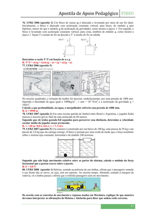 Apostila de Apoio Pedagógico PIBID
33
76. UFRJ 2006 (questão 2) Um bloco de massa m é abaixado e levantado por meio de um fio ideal.
Inicialmente, o bloco é abaixado com aceleração constante vertical, para baixo, de módulo a (por
hipótese, menor do que o módulo g da aceleração da gravidade), como mostra a figura 1. Em seguida, o
bloco é levantado com aceleração constante vertical, para cima, também de módulo a, como mostra a
figura 2. Sejam T a tensão do fio na descida e T’ a tensão do fio na subida.
Determine a razão T’/T em função de a e g.
R. T’/T = m (g + a)/m (g – a) = (g + a)/(g – a).
77. UFRJ 2006 (questão 5)
No terceiro quadrinho, a irritação da mulher foi descrita, simbolicamente, por uma pressão de 1000 atm.
Suponha a densidade da água igual a 1000kg/m3
, 1 atm = 105
N/m2
e a aceleração da gravidade g =
10m/s2
.
Calcule a que profundidade, na água, o mergulhador sofreria essa pressão de 1000 atm.
R. h = 9990 m.
78. UFRJ 2007 (questão 1) Em uma recente partida de futebol entre Brasil e Argentina, o jogador Kaká
marcou o terceiro gol ao final de uma arrancada de 60 metros.
Supondo que ele tenha gastado 8,0 segundos para percorrer essa distância, determine a velocidade
escalar média do jogador nessa arrancada.
R. v = 60 m / 8,0 s, isto é, v = 7, 5 m/s
79. UFRJ 2007 (questão 5) Um sistema é constituído por um barco de 100 kg, uma pessoa de 58 kg e um
pacote de 2,0 kg que ela carrega consigo. O barco é puxado por uma corda de modo que a força resultante
sobre o sistema seja constante, horizontal e de módulo 240 newtons.
Supondo que não haja movimento relativo entre as partes do sistema, calcule o módulo da força
horizontal que a pessoa exerce sobre o pacote.
R. F = 3,0 N
80. UFRJ 2008 (questão 1) Heloísa, sentada na poltrona de um ônibus, afirma que o passageiro sentado
à sua frente não se move, ou seja, está em repouso. Ao mesmo tempo, Abelardo, sentado à margem da
rodovia, vê o ônibus passar e afirma que o referido passageiro está em movimento.
De acordo com os conceitos de movimento e repouso usados em Mecânica, explique de que maneira
devemos interpretar as afirmações de Heloísa e Abelardo para dizer que ambas estão corretas.
 