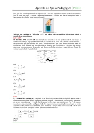 Apostila de Apoio Pedagógico PIBID
35
Para que esse cilindro permaneça em repouso com a sua face superior no mesmo nível que a superfície
livre da água, uma força F, vertical e apontando para baixo, é exercida pela mão de uma pessoa sobre a
face superior do cilindro, como ilustra a figura II.
Sabendo que o módulo de F é igual a 2,0 N e que a água está em equilíbrio hidrostático, calcule o
módulo do peso do cilindro.
R. P = 6,0N
86. UNIRIO 2005 (questão 35) Um mergulhador encontra-se a uma profundidade h em relação à
superfície de um lago, cuja água tem densidade ρ. As bolhas de ar, todas com o mesmo volume inicial V₁,
são produzidas pelo mergulhador seja igual à pressão externa e que o gás dentro das bolhas pode ser
considerado ideal. Sabendo que a temperatura da água do lago é constante, a expressão que permite
determinar o comportamento da pressão ρ₂, dentro das bolhas próximas à superfície, em função do
volume inicial e final, V₂, da bolha é:
(A)
(B)
(C)
(D)
(E)
R. D
87. UNIRIO 2005 (questão 37) A segunda lei de Newton diz que a aceleração adquirida por um corpo é
diretamente proporcional à força resultante que atua sobre ele e inversamente proporcional à sua massa,
em termos matemáticos a = (1/m).R. Devido a essa lei, fica claro que se aplicarmos F e F’, de mesmo
módulo, aos corpos indicados nas figuras 1 e 2, eles adquirem a mesma aceleração, mas a tração na corda,
considerada ideal, terá módulos diferentes. Qual deverá ser a relação entre os módulos de F e de F’ para
que a tração na corda, que liga os cordas, apresente o mesmo módulo?
(A) 1/2
(B) 2.
 