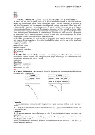 MECÂNICA E HIDROSTÁTICA
(C) 3.
(D) 1.
(E) 1/3
R. B
O TEXTO E AS INFORMAÇÕES A SEGUIR DIZEM RESPEITO ÀS QUESTÕES 88 E 89.
Há poucos dias, um jornal de grande circulação no Rio de Janeiro mostrou fotos de motoristas infratores:
ônibus que ultrapassavam sinais, carros estacionados sobre a calçada, impedindo a passagem de
pedestres. Normalmente, tais agressões são esquecidas e tudo continua como sempre. Muito se diz sobre
o trânsito do RJ: “É caótico.”. “É caso de polícia”. “É falta de respeito”, etc. O que não se diz é que se
trata, também, de falta de conhecimento dos princípios elementares da Física ensinada no Ensino Médio.
É comum estarmos dirigindo e vermos automóveis e, principalmente ônibus, que mudam de pista várias
vezes, pensando ganhar poucos metros ou alguns segundos. Nos dois casos, ou o sinal fecha logo a seguir,
ou o passageiro solicita a parada do ônibus, o que o faz com que o veículo ultrapassado e o incauto
ultrapassador terminem por arrancar juntos, após cada parada.
88. UNIRIO 2005 (questão 38) Motoristas que se comportam dessa maneira (perigosa e estressante),
com certeza, não devem conhecer vários princípios da Física, mas o conceito que explica a ineficácia
dessas ultrapassagens é o de:
(A) Energia Cinética.
(B) Velocidade Média.
(C) Deslocamento.
(D) Velocidade Instantânea.
(E) Aceleração.
R. B
89. UNIRIO 2005 (questão 39) No momento de uma ultrapassagem infeliz desse tipo, o motorista,
muitas vezes, sofre um acidente e não consegue explicar porque tanto estrago. Ele não se dá conta, mas,
ao dobrar sua velocidade, sua energia cinética:
(A) dobrou.
(B) triplicou.
(C) aumentou quatro vezes.
(D) aumentou seis vezes.
(E) aumentou oito vezes.
R. C
90. UNIRIO 2006 (questão 33) Abaixo você encontrará duas propostas comuns na área de Física e duas
afirmações sobre cada situação:
1ª situação:
I – A energia mecânica com que a esfera chega ao solo é igual à energia mecânica com a qual ela é
lançada.
II – A quantidade de movimento com que a esfera chega ao solo é igual à quantidade de movimento com
a qual ela é lançada.
2ª situação:
III – Se a esfera A alcançar a vertical de queda da esfera B, antes delas tocarem o solo, com certeza elas
se chocarão.
IV – Se a esfera S não alcançar a vertical de queda da esfera B, antes delas tocarem o solo, com certeza
elas chegarão juntas ao solo.
Analise, cuidadosamente, as situações propostas, julgue as alternativas em verdadeira (V) ou falsa (F) e
assinale a alternativa correta.
 