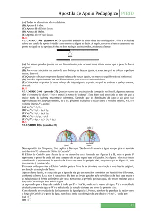 Apostila de Apoio Pedagógico PIBID
37
(A) Todas as afirmativas são verdadeiras.
(B) Apenas I é falsa.
(C) Apenas II e III são falsas.
(D) Apenas II é falsa.
(E) Apenas II e IV são falsas.
R. D
91. UNIRIO 2006 (questão 34) O equilíbrio estático de uma barra não homogênea (Ferro e Madeira)
sobre um cutelo de apoio é obtido como mostra a figura ao lado. A seguir, corta-se a barra exatamente no
ponto no qual ela de apoiava.Sobre os dois pedaços assim obtidos, podemos afirmar:
(A) Ao serem pesados juntos em um dinamômetro, este acusará uma leitura maior que o peso da barra
original.
(B) Ao serem colocados em pratos de uma balança de braços iguais, o prato, no qual se colocar o pedaço
maior, descerá.
(C) Quando colocado em pratos de uma balança de braços iguais, os pratos se equilibrarão na horizontal.
(D) Pesados separadamente em um dinamômetro, este acusará a mesma leitura.
(E) Colocados em pratos de uma balança de braços iguais, o prato, no qual se colocar o pedaço menor,
descerá.
R. E
92. UNIRIO 2006 (questão 37) Quando ocorre um escândalo de corrupção no Brasil, algumas pessoas
têm o costume de dizer: “Isto é apenas a ponta do iceberg”. Esta frase está associada ao fato de que a
maior parte do iceberg encontra-se submersa. Sabendo que as densidades da água e do gelo são
representadas por, respectivamente, ρι e ρɢ, podemos expressar a razão entre o volume emerso, Ve, e o
volume imerso, V¡, como:
(A) VE/VI = ρG/ρL.
(B) VE/VI = (ρL – ρG)/ ρL.
(C) VE/VI = (ρL – ρG)/ ρG.
(D) VE/VI = ρL/(ρL + ρG).
(E) VE/VI = (ρL – ρG)/ (ρL + ρG).
R. C
93. UNIRIO 2006 (questão 39)
Num episódio dos Simpsons, Lisa explica a Bart que: “No hemisfério norte a água sempre gira no sentido
anti-horário! É o chamado Efeito de Coriolis”.
O Efeito de Coriolis para fluxos de ar na atmosfera está ilustrado nas figuras I e II, onde o ponto P
representa o ponto de onda sai uma corrente de ar que segue para o Equador. Na figura I não está sendo
considerado o movimento de rotação da Terra em torno do próprio eixo, enquanto que na figura II, este
movimento é considerado.
Podemos então perceber o Efeito Coriolis, pois o fluxo de ar desvia-e em relação a sua direção original,
em função da rotação da Terra.
Apesar deste desvio, a crença de que a água da pia gira em sentidos contrários em hemisférios diferentes,
conforme afirmou Lisa, não é verdadeira. De fato as forças geradas pela turbulência da água que escoa e
as relacionadas à forma assimétrica do vaso, bem como, o próprio peso da água, são muito maiores que a
força de Coriolis que atua sobre a água.
A expressão para a força de coriolis é dado por F = 2mVW, onde m é a massa de água, V é a velocidade
de deslocamento da água e W é a velocidade de rotação da terra em torno do próprio eixo.
Considerando a velocidade de deslocamento da água igual a 1,0 cm/s, a ordem de grandeza da razão entre
a força de Coriolis e o peso da água, num local onde a aceleração da gravidade é 10 m/s2
, é dada por:
(A) 10-9
.
(B) 10-7
.
 