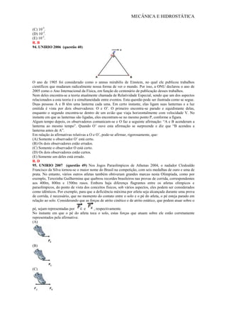 MECÂNICA E HIDROSTÁTICA
(C) 10-5
.
(D) 10-3
.
(E) 10-2
.
R. B
94. UNIRIO 2006 (questão 40)
O ano de 1905 foi considerado como o annus mirabilis de Einstein, no qual ele publicou trabalhos
científicos que mudaram radicalmente nossa forma de ver o mundo. Por isso, a ONU declarou o ano de
2005 como o Ano Internacional da Física, em função do centenário de publicação desses trabalhos.
Nem deles encontra-se a teoria atualmente chamada de Relatividade Especial, sendo que um dos aspectos
relacionados a esta teoria é a simultaneidade entre eventos. Esta questão pode ser ilustrada como se segue.
Duas pessoas A e B têm uma lanterna cada uma. Em certo instante, elas ligam suas lanternas e a luz
emitida é vista por dois observadores: O e O’. O primeiro encontra-se parado e equidistante delas,
enquanto o segundo encontra-se dentro de um avião que viaja horizontalmente com velocidade V. No
instante em que as lanternas são ligadas, eles encontram-se no mesmo ponto P, conforme a figura.
Algum tempo depois, os observadores comunicam-se e O faz a seguinte afirmação: “A e B acenderam a
lanterna ao mesmo tempo”. Quando O’ ouve esta afirmação se surpreende e diz que “B acendeu a
lanterna antes de A”.
Em ralação às afirmativas relativas a O e O’, pode-se afirmar, rigorosamente, que:
(A) Somente o observador O’ está certo.
(B) Os dois observadores estão errados.
(C) Somente o observador O está certo.
(D) Os dois observadores estão certos.
(E) Somente um deles está errado.
R. D
95. UNIRIO 2007 (questão 49) Nos Jogos Paraolímpicos de Athenas 2004, o nadador Clodoaldo
Francisco da Silva tornou-se o maior nome do Brasil na competição, com seis medalhas de ouro e uma de
prata. No entanto, vários outros atletas também obtiveram grandes marcas nesta Olimpíada, como por
exemplo, Terezinha Guilhermina que quebrou recordes brasileiros nas provas de corrida, correspondentes
aos 400m, 800m e 1500m rasos. Embora haja diferença flagrantes entre os atletas olímpicos e
paraolímpicos, do ponto de vista dos conceitos físicos, sob vários aspectos, eles podem ser considerados
como idênticos. Por exemplo, para que a deficiência máxima por atleta seja alcançada durante uma prova
de corrida, é necessário, que no momento do contato entre o solo e o pé do atleta, o pé esteja parado em
relação ao solo. Considerando que as forças de atrito cinético e de atrito estático, que podem atuar sobre o
pé, sejam representadas por e , respectivamente.
No instante em que o pé do atleta toca o solo, estas forças que atuam sobre ele estão corretamente
representados pela afirmativa:
(A)
(B)
(C)
 