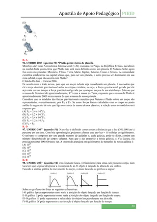 Apostila de Apoio Pedagógico PIBID
39
(D)
(E)
R. A
96. UNIRIO 2007 (questão 50) “Plutão perde status de planeta.
Membros da União Astronômica Internacional (UAI) reunidos em Praga, na Repíblica Tcheca, decidiram
na manhã desta quinta-feira que Plutão não será mais definido como um planeta. O Sistema Solar agora
fica com oito planetas: Mercúrio, Vênus, Terra, Marte, Júpiter, Saturno, Urano e Netuno. A comunidade
científica estabeleceu na capital tcheca que, para ser um planeta, o astro precisa ser dominante em sua
zona orbital, o que não ocorre com Plutão”.
O Globo On line – Ciência 2006.
De acordo com o texto acima, para que um corpo celeste seja considerado um planeta, é necessário que
ele exerça domínio gravitacional sobre os corpos vizinhos, ou seja, a força gravitacional gerada por ele
seja mais intensa do que a força gravitacional gerada por quaisquer corpos de sua vizinhança. Sabe-se que
a massa de Netuno é de aproximadamente, 17 vezes a massa da Terra, enquanto que a massa de Plutão é
aproximadamente 2000 vezes menor do que a massa do nosso planeta.
Considere que os módulos das forças gravitacionais exercidas por Netuno e Plutão sobre um corpo são
representadas, respectivamente, por FN e FP. Se essas forças foram calculadas com o corpo no ponto
médio do segmento de reta que liga os centros de massa desses planetas, a relação entre os módulos será
expressa por:
(A) FN = 3,4 x 104
.FP.
(B) FN = 1,2 x 102
.FP.
(C) FN = 3,4 x 103
.FP.
(D) FN = 1,2 x 10.FP.
(E) FN = FP.
R. D
97. UNIRIO 2007 (questão 51) O ano-luz é definido como sendo a distância que a luz (300.000 km/s)
percorre em um ano. Com boa aproximação, podemos afirmar que ano-luz = 10 trilhões de quilômetros.
O universo é composto por um grande número de galáxias e, cada galáxia, pode-se dizer, contém um
número desconhecido de corpos celestes. Para que a luz atravesse a nossa galáxia, a Via Láctea, ela
precisa percorrer 100.000 anos-luz. A ordem de grandeza em quilômetros do tamanho de nossa galáxia é:
(A) 1015
(B) 1021
(C) 1018
(D) 1013
(E) 1010
R. B
98. UNIRIO 2007 (questão 52) Um estudante lança, verticalmente para cima, um pequeno corpo, num
local em que se pode desprezar a resistência do ar. O objeto é lançado da altura de seu ombro.
Fazendo a análise gráfica do movimento do corpo, o aluno desenha os gráficos a seguir:
Sobre os gráficos são feitas as seguintes afirmativas:
I-O gráfico I pode representar como varia a posição do objeto lançado em função do tempo.
II-O gráfico II pode representar como varia a posição do objeto lançado em função do tempo.
III-O gráfico III pode representar a velocidade do objeto lançado durante sua descida.
IV-O gráfico IV pode representar a aceleração d objeto lançado em função do tempo.
 
