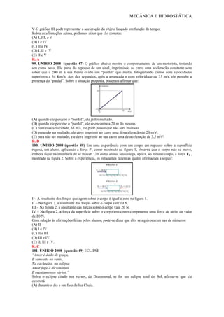 MECÂNICA E HIDROSTÁTICA
V-O gráfico III pode representar a aceleração do objeto lançado em função do tempo.
Sobre as afirmações acima, podemos dizer que são corretas:
(A) I, III, e V
(B) I e IV
(C) II e IV
(D) I, II e IV
(E) II e V
R. A
99. UNIRIO 2008 (questão 47) O gráfico abaixo mostra o comportamento de um motorista, testando
seu carro novo. Ele parte do repouso de um sinal, imprimindo ao carro uma aceleração constante sem
saber que a 200 m à sua frente existe um “pardal” que multa, fotografando carros com velocidades
superiores a 54 Km/h. Aos dez segundos, após a arrancada e com velocidade de 35 m/s, ele percebe a
presença do “pardal”. Sobre a situação proposta, podemos afirmar que:
(A) quando ele percebe o “pardal”, ele já foi multado.
(B) quando ele percebe o “pardal”, ele se encontra a 20 m do mesmo.
(C) com essa velocidade, 35 m/s, ele pode passar que não será multado.
(D) para não ser multado, ele deve imprimir ao carro uma desaceleração de 20 m/s².
(E) para não ser multado, ele deve imprimir ao seu carro uma desaceleração de 3,5 m/s².
R. D
100. UNIRIO 2008 (questão 48) Em uma experiência com um corpo em repouso sobre a superfície
rugosa, um aluno, aplicando a força F1 como mostrado na figura 1, observa que o corpo não se move,
embora fique na iminência de se mover. Um outro aluno, seu colega, aplica, ao mesmo corpo, a força F2 ,
mostrado na figura 2. Sobre a experiência, os estudantes fazem as quatro afirmações a seguir:
I – A resultante das forças que agem sobre o corpo é igual a zero na figura 1.
II – Na figura 2, a resultante das forças sobre o corpo vale 10 N.
III – Na figura 2, a resultante das forças sobre o corpo vale 20 N.
IV – Na figura 2, a força da superfície sobre o corpo tem como componente uma força de atrito de valor
de 20 N.
Com relação às afirmações feitas pelos alunos, pode-se dizer que eles se equivocaram nas de números:
(A) II
(B) I e IV
(C) II e III
(D) III e IV
(E) II, III e IV.
R. C
101. UNIRIO 2008 (questão 49) ECLIPSE
“Amor é dado de graça,
É semeado no vento,
Na cachoeira, no eclipse.
Amor foge a dicionários
E regulamentos vários.”
Sobre o eclipse citado nos versos, de Drummond, se for um eclipse total do Sol, afirma-se que ele
ocorrerá:
(A) durante o dia e em fase de lua Cheia.
 