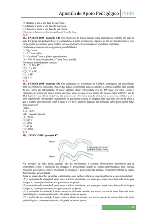 Apostila de Apoio Pedagógico PIBID
41
(B) durante o dia e em fase de lua Nova.
(C) durante a noite e em fase de lua Nova.
(D) durante a noite e em fase de lua Cheia.
(E) sempre durante o dia, em qualquer fase de Lua.
R. B
102. UNIRIO 2008 (questão 52) Um professor de Física realiza uma experiência simples em sala de
aula. Ele pega um pedaço de giz e o abandona, a partir do repouso. Após o giz ter se chocado com o solo,
ele pergunta aos alunos quais podem ser as conclusões relacionadas à experiência realizada.
Os alunos apresentaram as seguintes possibilidades:
I – O giz caiu
II – A Terra subiu
III – Os dois (Terra e giz) se aproximaram
IV – Não há outra alternativa, a Terra ficou parada.
Podem ser consideradas corretas:
(A) I, II, III e IV.
(B) I, II e III.
(C) I, III e IV.
(D) I e IV.
(E) I e III.
R. B
103. UNIRIO 2008 (questão 53) Um candidato ao Vestibular da UNIRIO conseguiu ser classificado
entre os primeiros colocados. Resolveu, então, comemorar com os amigos e tomou sozinho uma garrafa
de dois litros de refrigerante. O valor calórico deste refrigerante era de 425 Kcal por litro. Como o
candidato se sentia um pouco acima do peso, uma vez que o seu índice de massa corporal (IMC) era de
25,0 Kg/m² e sua altura de 2,0 m, ele pensou em subir uma escada utilizando as calorias obtidas com a
total ingestão do refrigerante. Admitindo-se que numa escada, os degraus têm cada um, 20 cm de altura e
que o campo gravitacional local é igual a 10 m/s², quantos degraus ele teria que subir para gastar todas
essas calorias?
Dados:
1 cal= 4,2 J
IMC= massa/(altura)²
(A) 17850.
(B) 8925.
(C) 3570.
(D) 4250.
(E) 13780.
R. A
104. UNIRIO 2009 (questão 47)
Nas estradas de mão única, quando não há movimento, é comum observarmos motoristas que se
comportam como o mostrado na situação 1: procurando seguir as curvas determinadas pela estrada,
enquanto que outros, como o mostrado na situação 2, para a mesma estrada, procuram retificar as curvas
determinadas pela estrada.
Sobre as duas situações descritas, a alternativa que melhor aplica os conceitos físicos a cada uma delas é:
(A) o motorista da situação 2 sente mais o efeito da inércia, seu carro precisa de mais força de atrito para
trafegar e, consequentemente, ele gasta mais os pneus.
(B) o motorista da situação 2 sente mais o efeito da inércia, seu carro precisa de mais força de atrito para
trafegar e, consequentemente, ele gasta menos os pneus.
(C) o motorista da situação 1 sente menos o efeito da inércia, seu carro precisa de mais força de atrito
para trafegar e, consequentemente, ele gasta menos os pneus.
(D) o motorista da situação 1 sente mais o efeito da inércia, seu carro precisa de menos força de atrito
para trafegar e, consequentemente, ele gasta menos os pneus.
 