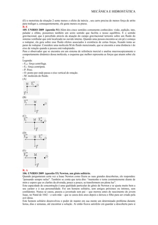 MECÂNICA E HIDROSTÁTICA
(E) o motorista da situação 2 sente menos o efeito da inércia , seu carro precisa de menos força de atrito
para trafegar e, consequentemente, ele gasta menos os pneus.
R. E
105. UNIRIO 2009 (questão 51) Além dos cinco sentidos comumente conhecidos: visão, audição, tato,
paladar e olfato, possuímos também um sexto sentido que facilita o nosso equilíbrio. É o sentido
gravitacional, que é percebido através da atuação do campo gravitacional terrestre sobre um fluido do
sistema vestibular que está localizado no ouvido interno. Quando uma pessoa encontra-se em pé e começa
a rodopiar, ela gera sobre esse fluido efeitos associados à existência de certas forças, ficando tonta ao
parar de rodopiar. Considere uma molécula M do fluido mencionado, que se encontra a uma distância r do
eixo de rotação quando a pessoa está rodopiando.
Para o observador que se encontra em um sistema de referência inercial e analisa macroscopicamente o
comportamento dinâmico dessa molécula, o esquema que melhor representa as forças que atuam sobre ela
é:
Legenda:
- FCF: força centrífuga.
- FC: força centrípeta.
- P: Peso.
- O: ponto por onde passa o eixo vertical de rotação.
- M: molécula do fluido.
(A)
(B)
(C)
(D)
(E)
R. A
106. UNIRIO 2009 (questão 53) Newton, um gênio solitário.
Quando perguntaram certa vez a Isaac Newton como fizera as suas grandes descobertas, ele respondeu:
“pensando sempre nelas”. Também se conta que teria dito: “mantenho o tema constantemente diante de
mim e espero que os clarões da alvorada, pouco a pouco, se transformem em plena luz”.
Esta capacidade de concentração é uma qualidade particular do gênio de Newton e se ajusta muito bem a
seu caráter e à sua personalidade. Foi um homem solitário, sem amigos próximos ou íntimos, sem
confidentes. Nunca se casou, passou a juventude sem pai – que morreu antes do nascimento do jovem
Isaac, no Natal de 1642 – e sem mãe – que se casou dois anos depois e deixou o filho para ser criado pela
avó idosa.
Este homem solitário desenvolveu o poder de manter em sua mente um determinado problema durante
horas, dias e semanas, até encontrar a solução. Aí então ficava satisfeito em guardar a descoberta para si
 