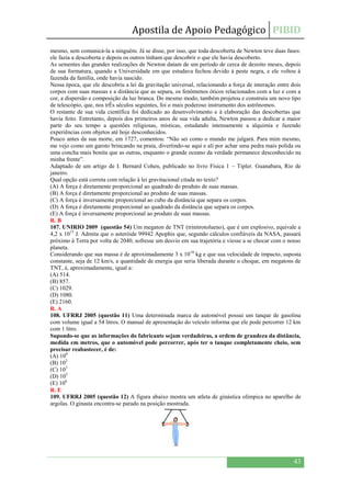 Apostila de Apoio Pedagógico PIBID
43
mesmo, sem comunicá-la a ninguém. Já se disse, por isso, que toda descoberta de Newton teve duas fases:
ele fazia a descoberta e depois os outros tinham que descobrir o que ele havia descoberto.
As sementes das grandes realizações de Newton datam de um período de cerca de dezoito meses, depois
de sua formatura, quando a Universidade em que estudava fechou devido à peste negra, e ele voltou à
fazenda da família, onde havia nascido.
Nessa época, que ele descobriu a lei da gravitação universal, relacionando a força de interação entre dois
corpos com suas massas e a distância que as separa, os fenômenos óticos relacionados com a luz e com a
cor, a dispersão e composição da luz branca. Do mesmo modo, também projetou e construiu um novo tipo
de telescópio, que, nos trÊs séculos seguintes, foi o mais poderoso instrumento dos astrônomos.
O restante de sua vida científica foi dedicado ao desenvolvimento e à elaboração das descobertas que
havia feito. Entretanto, depois dos primeiros anos de sua vida adulta, Newton passou a dedicar a maior
parte do seu tempo a questões religiosas, místicas, estudando intensamente a alquimia e fazendo
experiências com objetos até hoje desconhecidos.
Pouco antes da sua morte, em 1727, comentou: “Não sei como o mundo me julgará. Para mim mesmo,
me vejo como um garoto brincando na praia, divertindo-se aqui e ali por achar uma pedra mais polida ou
uma concha mais bonita que as outras, enquanto o grande oceano da verdade permanece desconhecido na
minha frente”.
Adaptado de um artigo de I. Bernard Cohen, publicado no livro Física 1 – Tipler. Guanabara, Rio de
janeiro.
Qual opção está correta com relação à lei gravitacional citada no texto?
(A) A força é diretamente proporcional ao quadrado do produto de suas massas.
(B) A força é diretamente proporcional ao produto de suas massas.
(C) A força é inversamente proporcional ao cubo da distância que separa os corpos.
(D) A força é diretamente proporcional ao quadrado da distância que separa os corpos.
(E) A força é inversamente proporcional ao produto de suas massas.
R. B
107. UNIRIO 2009 (questão 54) Um megaton de TNT (trinitrotolueno), que é um explosivo, equivale a
4,2 x 1015
J. Admita que o asteróide 99942 Apophis que, segundo cálculos confiáveis da NASA, passará
próximo à Terra por volta de 2040, sofresse um desvio em sua trajetória e viesse a se chocar com o nosso
planeta.
Considerando que sua massa é de aproximadamente 3 x 1010
kg e que sua velocidade de impacto, suposta
constante, seja de 12 km/s, a quantidade de energia que seria liberada durante o choque, em megatons de
TNT, é, aproximadamente, igual a:
(A) 514.
(B) 857.
(C) 1029.
(D) 1080.
(E) 2160.
R. A
108. UFRRJ 2005 (questão 11) Uma determinada marca de automóvel possui um tanque de gasolina
com volume igual a 54 litros. O manual de apresentação do veículo informa que ele pode percorrer 12 km
com 1 litro.
Supondo-se que as informações do fabricante sejam verdadeiras, a ordem de grandeza da distância,
medida em metros, que o automóvel pode percorrer, após ter o tanque completamente cheio, sem
precisar reabastecer, é de:
(A) 100
(B) 102
(C) 103
(D) 105
(E) 106
R. E
109. UFRRJ 2005 (questão 12) A figura abaixo mostra um atleta de ginástica olímpica no aparelho de
argolas. O ginasta encontra-se parado na posição mostrada.
 