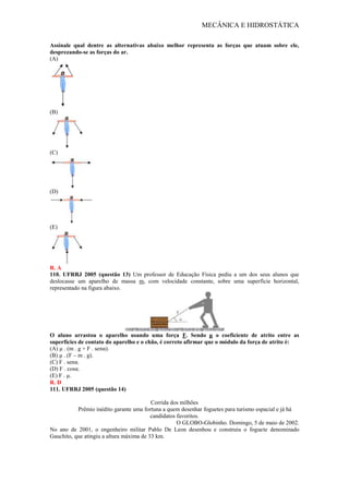 MECÂNICA E HIDROSTÁTICA
Assinale qual dentre as alternativas abaixo melhor representa as forças que atuam sobre ele,
desprezando-se as forças do ar.
(A)
(B)
(C)
(D)
(E)
R. A
110. UFRRJ 2005 (questão 13) Um professor de Educação Física pediu a um dos seus alunos que
deslocasse um aparelho de massa m, com velocidade constante, sobre uma superfície horizontal,
representado na figura abaixo.
O aluno arrastou o aparelho usando uma força F. Sendo μ o coeficiente de atrito entre as
superfícies de contato do aparelho e o chão, é correto afirmar que o módulo da força de atrito é:
(A) μ . (m . g + F . senα).
(B) μ . (F – m . g).
(C) F . senα.
(D) F . cosα.
(E) F . μ.
R. D
111. UFRRJ 2005 (questão 14)
Corrida dos milhões
Prêmio inédito garante uma fortuna a quem desenhar foguetes para turismo espacial e já há
candidatos favoritos.
O GLOBO-Globinho. Domingo, 5 de maio de 2002.
No ano de 2001, o engenheiro militar Pablo De Leon desenhou e construiu o foguete denominado
Gauchito, que atingiu a altura máxima de 33 km.
 