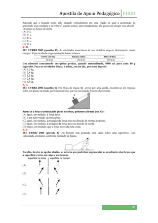 Apostila de Apoio Pedagógico PIBID
45
Supondo que o foguete tenha sido lançado verticalmente em uma região na qual a aceleração da
gravidade seja constante e de 10m/s2
, quanto tempo, aproximadamente, ele gastou até atingir essa altura?
Despreze as forças de atrito.
(A) 75 s
(B) 71 s.
(C) 85 s.
(D) 81 s
(E) 91 s.
R. D
112. UFRRJ 2005 (questão 15) As atividades musculares de um tri-atleta exigem, diariamente, muita
energia. Veja na tabela a representação desses valores.
Um alimento concentrado energético produz, quando metabolizado, 4000 cal para cada 10 g
ingeridos. Para as atividades físicas, o atleta, em um dia, precisará ingerir:
(A) 1,2 kg.
(B) 2,4 kg.
(C) 3,2 kg.
(D) 2,8 kg.
(E) 3,6 kg.
R. A
113. UFRRJ 2006 (questão 6) Um bloco de massa M , preso por uma corda, encontra-se em repouso
sobre um plano inclinado perfeitamente liso que faz um ângulo θ com a horizontal.
Sendo N a força exercida pelo plano no bloco, podemos afirmar que N é:
(A) igual, em módulo, à força peso.
(B) o par ação-reação da força peso.
(C) igual, em módulo, à projeção da força peso na direção da normal ao plano.
(D) igual, em módulo, à projeção da força peso na direção da corda.
(E) maior, em módulo, que a força exercida pela corda.
R. C
114. UFRRJ 2006 (questão 8) Um homem está puxando uma caixa sobre uma superfície, com
velocidade constante, conforme indicado na figura.
Escolha, dentre as opções abaixo, os vetores que poderiam representar as resultantes das forças que
a superfície exerce na caixa e no homem.
(A)
(B)
(C)
(D)
 