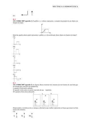 MECÂNICA E HIDROSTÁTICA
(E)
R. C
115. UFRRJ 2007 (questão 1) O gráfico s x t abaixo representa a variação da posição de um objeto em
função do tempo.
Qual das opções abaixo pode representar o gráfico a x t da aceleração deste objeto em função do tempo?
(A)
(B)
(C)
(D)
(E)
R. C
116. UFRRJ 2007 (questão 2) As figuras abaixo mostram três instantes do movimento de uma bola que
foi atirada para cima por um malabarista:
I- quando a bola estava subindo;
II- quando a bola estava no ponto mais alto de sua trajetória;
III- quando a bola estava descendo.
Desprezando a resistência do ar, marque a alternativa que melhor representa as forças que atuam na bola
nesses três instantes.
(A)
 
