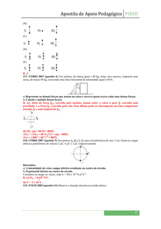 Apostila de Apoio Pedagógico PIBID
47
(B)
(C)
(D)
(E)
R. A
117. UFRRJ 2007 (questão 4) Um menino, de massa igual a 40 kg, tenta, sem sucesso, empurrar uma
caixa, de massa 80 kg, exercendo uma força horizontal de intensidade igual a 60 N.
a) Represente as demais forças que atuam na caixa e escreva quem exerce cada uma dessas forças.
b) Calcule o módulo dessas forças.
R. (a) Além da força Fm, exercida pelo menino, atuam sobre a caixa o peso P, exercido pela
gravidade, e a força FS, exercida pelo solo. Esta última pode ser decomposta em uma componente
normal, N, e uma tangencial, Fa.
(b) |P|= mg = 80.10 = 800N;
| Fa | = | Fm | = 60 N;│N│= mg = 400N;
| Fs | = ( 8002
+ 602
)1/2
≈ 802N.
118. UFRRJ 2007 (questão 5) Nos pontos A, B e C de uma circunferência de raio 3 cm, fixam-se cargas
elétricas puntiformes de valores 2 μC, 6 μC e 2 μC respectivamente.
Determine:
a) A intensidade do vetor campo elétrico resultante no centro do círculo.
b) O potencial elétrico no centro do círculo.
Considere as cargas no vácuo, onde k = 9,0 x 109
N.m2
/C2
.
R. (a) EB = 6x107
N/C.
(b) V = 3 x 10
6
V.
119. ENEM 2005 (questão 14) Observe a situação descrita na tirinha abaixo.
 