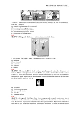 MECÂNICA E HIDROSTÁTICA
Assim que o menino lança a flecha, há transformação de um tipo de energia em outra. A transformação,
nesse caso, é de energia
(A) potencial elástica em energia gravitacional.
(B) gravitacional em energia potencial.
(C) potencial elástica em energia cinética.
(D) cinética em energia potencial elástica.
(E) gravitacional em energia cinética.
R. C
120. ENEM 2005 (questão 15) Observe o fenômeno indicado na tirinha abaixo.
A força que atua sobre o peso e produz o deslocamento vertical da garrafa é a força
(A) de inércia.
(B) gravitacional.
(C) de empuxo.
(D) centrípeta.
(E) elástica.
R. D
121. ENEM 2006 (questão 28) No Brasil, verifica-se que a Lua, quando está na fase cheia, nasce por
volta das 18 horas e se põe por volta das 6 horas. Na fase nova, ocorre o inverso: a Lua nasce às 6 horas e
se põe às 18 horas, aproximadamente. Nas fases crescente e minguante, ela nasce e se põe em horários
intermediários. Sendo assim, a Lua na fase ilustrada na figura acima poderá ser observada no ponto mais
alto de sua trajetória no céu por volta de
(A) meia-noite.
(B) três horas da madrugada.
(C) nove horas da manhã.
(D) meio-dia.
(E) seis horas da tarde.
R. E
122. ENEM 2006 (questão 58) A figura abaixo ilustra uma gangorra de brinquedo feita com uma vela. A
vela é acesa nas duas extremidades e, inicialmente, deixa-se uma das extremidades mais baixa que a
outra. A combustão da parafina da extremidade mais baixa provoca a fusão. A parafina da extremidade
mais baixa da vela pinga mais rapidamente que na outra extremidade. O pingar da parafina fundida
 