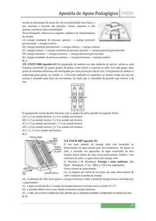 Apostila de Apoio Pedagógico PIBID
49
resulta na diminuição da massa da vela na extremidade mais baixa, o
que ocasiona a inversão das posições. Assim, enquanto a vela
queima, oscilam as duas extremidades.
Nesse brinquedo, observa-se a seguinte seqüência de transformações
de energia:
(A) energia resultante de processo químico → energia potencial
gravitacional → energia cinética
(B) energia potencial gravitacional → energia elástica → energia cinética
(C) energia cinética → energia resultante de processo químico → energia potencial gravitacional
(D) energia mecânica → energia luminosa → energia potencial gravitacional
(E) energia resultante do processo químico → energia luminosa → energia cinética
R. A
123. ENEM 2006 (questão 61) Na preparação da madeira em uma indústria de móveis, utiliza-se uma
lixadeira constituída de quatro grupos de polias, como ilustra o esquema ao lado. Em cada grupo, duas
polias de tamanhos diferentes são interligadas por uma correia provida de lixa. Uma prancha de madeira é
empurrada pelas polias, no sentido A  B (como indicado no esquema), ao mesmo tempo em que um
sistema é acionado para frear seu movimento, de modo que a velocidade da prancha seja inferior à da
lixa.
O equipamento acima descrito funciona com os grupos de polias girando da seguinte forma:
(A) 1 e 2 no sentido horário; 3 e 4 no sentido anti-horário.
(B) 1 e 3 no sentido horário; 2 e 4 no sentido anti-horário.
(C) 1 e 2 no sentido anti-horário; 3 e 4 no sentido horário.
(D) 1 e 4 no sentido horário; 2 e 3 no sentido anti-horário.
(E) 1, 2, 3 e 4 no sentido anti-horário.
R. C
124. ENEM 2007 (questão 43)
O uso mais popular de energia solar está associado ao
fornecimento de água quente para fins domésticos. Na figura ao
lado, é ilustrado um aquecedor de água constituído de dois
tanques pretos dentro de uma caixa termicamente isolada e com
cobertura de vidro, os quais absorvem energia solar.
A. Hinrichs e M. Kleinbach. Energia e meio ambiente. São
Paulo: Thompson, 3.ª ed., 2004, p. 529 (com adaptações).
Nesse sistema de aquecimento,
(A) os tanques, por serem de cor preta, são maus absorvedores de
calor e reduzem as perdas de energia.
(B) a cobertura de vidro deixa passar a energia luminosa e reduz a perda de energia térmica utilizada para
o aquecimento.
(C) a água circula devido à variação de energia luminosa existente entre os pontos X e Y.
(D) a camada refletiva tem como função armazenar energia luminosa.
(E) o vidro, por ser bom condutor de calor, permite que se mantenha constante a temperatura no interior da caixa.
R. B
3 4
A B
vidraças duplas
água
quente
água fria
camada refletivaX
Y
tanques
pintados
de preto
 