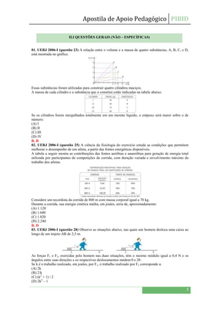 Apostila de Apoio Pedagógico PIBID
5
01. UERJ 2006-I (questão 23) A relação entre o volume e a massa de quatro substâncias, A, B, C, e D,
está mostrada no gráfico.
Essas substâncias foram utilizadas para construir quatro cilindros maciços.
A massa de cada cilindro e a substância que o constitui estão indicadas na tabela abaixo.
Se os cilindros forem mergulhados totalmente em um mesmo líquido, o empuxo será maior sobre o de
número:
(A) I
(B) II
(C) III
(D) IV
R. B
02. UERJ 2006-I (questão 25) A ciência da fisiologia do exercício estuda as condições que permitem
melhorar o desempenho de um atleta, a partir das fontes energéticas disponíveis.
A tabela a seguir mostra as contribuições das fontes aeróbias e anaeróbias para geração de energia total
utilizada por participantes de competições de corrida, com duração variada e envolvimento máximo do
trabalho dos atletas.
Considere um recordista da corrida de 800 m com massa corporal igual a 70 kg.
Durante a corrida, sua energia cinética média, em joules, seria de, aproximadamente:
(A) 1.120
(B) 1.680
(C) 1.820
(D) 2.240
R. D
03. UERJ 2006-I (questão 28) Observe as situações abaixo, nas quais um homem desloca uma caixa ao
longo de um trajeto AB de 2,5 m.
As forças F1 e F2, exercidas pelo homem nas duas situações, têm o mesmo módulo igual a 0,4 N e os
ângulos entre suas direções e os respectivos deslocamentos medem θ e 2θ.
Se k é o trabalho realizado, em joules, por F1, o trabalho realizado por F2 corresponde a:
(A) 2k
(B) 2/k
(C) (k2
+ 1) / 2
(D) 2k2
– 1
II.I QUESTÕES GERAIS (NÃO – ESPECÍFICAS)
 