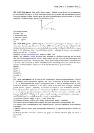 MECÂNICA E HIDROSTÁTICA
125. ENEM 2008 (questão 34) O gráfico abaixo modela a distância percorrida, em km, por uma pessoa
em certo período de tempo. A escala de tempo a ser adotada para o eixo das abscissas depende da maneira
como essa pessoa se desloca. Qual é a opção que apresenta a melhor associação entre meio ou forma de
locomoção e unidade de tempo, quando são percorridos 10 km?
(A) carroça – semana
(B) carro – dia
(C) caminhada – hora
(D) bicicleta – minuto
(E) avião – segundo
R. C
126. ENEM 2009 (questão 17) O Brasil pode se transformar no primeiro país das Américas a entrar no
seleto grupo das nações que dispõem de trens-bala. O Ministério dos Transportes prevê o lançamento do
edital de licitação internacional para a construção da ferrovia de alta velocidade Rio-São Paulo. A viagem
ligará os 403 quilômetros entre a Central do Brasil, no Rio, e a Estação da Luz, no centro da capital
paulista, em uma hora e 25 minutos.
Disponível em: http://oglobo.globo.com. Acesso em: 14 jul. 2009.
Devido à alta velocidade, um dos problemas a ser enfrentado na escolha do trajeto que será percorrido
pelo trem é o dimensionamento das curvas. Considerando-se que uma aceleração lateral confortável para
os passageiros e segura para o trem seja de 0,1 g, em que g é a aceleração da gravidade (considerada igual
a 10 m/s2
), e que a velocidade do trem se mantenha constante em todo o percurso, seria correto prever que
as curvas existentes no trajeto deveriam ter raio de curvatura mínimo de, aproximadamente,
(A) 80 m.
(B) 430 m.
(C) 800 m.
(D) 1.600 m.
(E) 6.400 m.
R. E
127. ENEM 2009 (questão 05) Na linha de uma tradição antiga, o astrônomo grego Ptolomeu (100-170
d.C.) afirmou a tese do geocentrismo, segundo a qual a Terra seria o centro do universo, sendo que o Sol,
a Lua e os planetas girariam em seu redor em órbitas circulares. A teoria de Ptolomeu resolvia de modo
razoável os problemas astronômicos da sua época. Vários séculos mais tarde, o clérigo e astrônomo
polonês Nicolau Copérnico (1473-1543), ao encontrar inexatidões na teoria de Ptolomeu, formulou a
teoria do heliocentrismo, segundo a qual o Sol deveria ser considerado o centro do universo, com a Terra,
a Lua e os planetas girando circularmente em torno dele. Por fim, o astrônomo e matemático alemão
Johannes Kepler (1571-1630), depois de estudar o planeta Marte por cerca de trinta anos, verificou que a
sua órbita é elíptica. Esse resultado generalizou-se para os demais planetas.
A respeito dos estudiosos citados no texto, é correto afirmar que:
(A) Ptolomeu apresentou as ideias mais valiosas, por serem mais antigas e tradicionais.
(B) Copérnico desenvolveu a teoria do heliocentrismo inspirado no contexto político do Rei Sol.
(C) Copérnico viveu em uma época em que a pesquisa científica era livre e amplamente incentivada pelas
autoridades.
(D) Kepler estudou o planeta Marte para atender às necessidades de expansão econômica e científica da
Alemanha.
(E) Kepler apresentou uma teoria científica que, graças aos métodos aplicados, pôde ser testada e
generalizada.
R. E
 