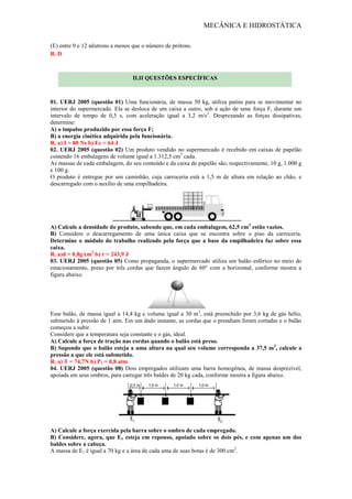 MECÂNICA E HIDROSTÁTICA
(E) entre 0 e 12 nêutrons a menos que o número de prótons.
R. D
01. UERJ 2005 (questão 01) Uma funcionária, de massa 50 kg, utiliza patins para se movimentar no
interior do supermercado. Ela se desloca de um caixa a outro, sob a ação de uma força F, durante um
intervalo de tempo de 0,5 s, com aceleração igual a 3,2 m/s2
. Desprezando as forças dissipativas,
determine:
A) o impulso produzido por essa força F;
B) a energia cinética adquirida pela funcionária.
R. a) I = 80 Ns b) Ec = 64 J
02. UERJ 2005 (questão 02) Um produto vendido no supermercado é recebido em caixas de papelão
contendo 16 embalagens de volume igual a 1.312,5 cm3
cada.
As massas de cada embalagem, do seu conteúdo e da caixa de papelão são, respectivamente, 10 g, 1.000 g
e 100 g.
O produto é entregue por um caminhão, cuja carroceria está a 1,5 m de altura em relação ao chão, e
descarregado com o auxílio de uma empilhadeira.
A) Calcule a densidade do produto, sabendo que, em cada embalagem, 62,5 cm3
estão vazios.
B) Considere o descarregamento de uma única caixa que se encontra sobre o piso da carroceria.
Determine o módulo do trabalho realizado pela força que a base da empilhadeira faz sobre essa
caixa.
R. a)d = 0,8g/cm3
b) τ = 243,9 J
03. UERJ 2005 (questão 05) Como propaganda, o supermercado utiliza um balão esférico no meio do
estacionamento, preso por três cordas que fazem ângulo de 60° com a horizontal, conforme mostra a
figura abaixo.
Esse balão, de massa igual a 14,4 kg e volume igual a 30 m3
, está preenchido por 3,6 kg de gás hélio,
submetido à pressão de 1 atm. Em um dado instante, as cordas que o prendiam foram cortadas e o balão
começou a subir.
Considere que a temperatura seja constante e o gás, ideal.
A) Calcule a força de tração nas cordas quando o balão está preso.
B) Supondo que o balão esteja a uma altura na qual seu volume corresponda a 37,5 m3
, calcule a
pressão a que ele está submetido.
R. a) T = 74,7N b) P1 = 0,8 atm
04. UERJ 2005 (questão 08) Dois empregados utilizam uma barra homogênea, de massa desprezível,
apoiada em seus ombros, para carregar três baldes de 20 kg cada, conforme mostra a figura abaixo.
A) Calcule a força exercida pela barra sobre o ombro de cada empregado.
B) Considere, agora, que E1 esteja em repouso, apoiado sobre os dois pés, e com apenas um dos
baldes sobre a cabeça.
A massa de E1 é igual a 70 kg e a área de cada uma de suas botas é de 300 cm2
.
II.II QUESTÕES ESPECÍFICAS
 
