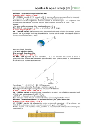 Apostila de Apoio Pedagógico PIBID
53
Determine a pressão exercida por ele sobre o chão.
R. a) T1 = 342,9 N b) P1 = 1,5 N/cm²
05. UERJ 2005 (questão 09) Na rampa de saída do supermercado, uma pessoa abandona, no instante t=
0, um carrinho de compras de massa 5 kg que adquire uma aceleração constante.
Considere cada um dos três primeiros intervalos de tempo do movimento iguais a 1 s. No primeiro e no
segundo intervalos de tempo, o carrinho percorre, respectivamente, as distâncias de 0,5 m e 1,5 m.
Calcule:
A) o momento linear que o carrinho adquire no instante t=3 s;
B) a distância percorrida pelo carrinho no terceiro intervalo de tempo.
R. a) p = 45 kg.(m/s) b) d = 2,5 m
06. UERJ 2006 (questão 01) As comunicações entre o transatlântico e a Terra são realizadas por meio de
satélites que se encontram em órbitas geoestacionárias a 29.600 km de altitude em relação à superfície
terrestre, como ilustra a figura a seguir.
Para essa altitude, determine:
A) a aceleração da gravidade;
B) a velocidade linear do satélite.
R. a) gh = 0,3 m/s² b) v = 2500 m/s
07. UERJ 2006 (questão 10) Dois rebocadores, 1 e 2, são utilizados para auxiliar a atracar o
transatlântico em um porto. Os rebocadores exercem sobre o navio, respectivamente, as forças paralelas
F1 e F2, conforme mostra o esquema abaixo.
Sabendo que F1 = 1,0 ×104
N e F2 = 2,0 ×104
N, determine:
A) o momento resultante das duas forças em relação ao ponto O;
B) o impulso resultante produzido por essas forças durante 1 minuto.
R. a) Mtotal = 6,0.105
Nm b) I = 1,8 . 106
Ns
08. UERJ 2006 (questão 02) Considere que o transatlântico se desloca com velocidade constante e igual
a 30 nós e que sua massa equivale a 1,5 ×108
kg.
A) Calcule o volume submerso do transatlântico.
B) A fim de que o navio pare, são necessários 5 minutos após o desligamento dos motores.
Determine o módulo da força média de resistência oferecida pela água à embarcação.
R. a) Vdesl = 1,46 . 105 m3 b) FR = 7,5 .106
N
09. UERJ 2007 (questão 02) A figura abaixo mostra um homem de massa igual a 100 kg, próximo a um
trilho de ferro AB, de comprimento e massa respectivamente iguais a 10m e 350 kg.
O trilho encontra-se em equilíbrio estático, com 60% do seu comprimento total apoiados sobre a laje de
uma construção.
 