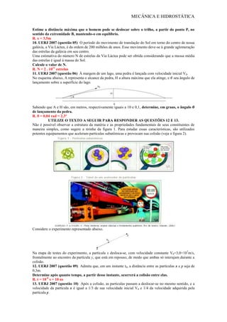 MECÂNICA E HIDROSTÁTICA
Estime a distância máxima que o homem pode se deslocar sobre o trilho, a partir do ponto P, no
sentido da extremidade B, mantendo-o em equilíbrio.
R. x = 3,5m
10. UERJ 2007 (questão 05) O período do movimento de translação do Sol em torno do centro de nossa
galáxia, a Via Láctea, é da ordem de 200 milhões de anos. Esse movimento deve-se à grande aglomeração
das estrelas da galáxia em seu centro.
Uma estimativa do número N de estrelas da Via Láctea pode ser obtida considerando que a massa média
das estrelas é igual à massa do Sol.
Calcule o valor de N.
R. N = 2 . 1011
estrelas
11. UERJ 2007 (questão 06) À margem de um lago, uma pedra é lançada com velocidade inicial V0.
No esquema abaixo, A representa o alcance da pedra, H a altura máxima que ela atinge, e seu ângulo de
lançamento sobre a superfície do lago.
Sabendo que A e H são, em metros, respectivamente iguais a 10 e 0,1, determine, em graus, o ângulo
de lançamento da pedra.
R. θ = 0,04 rad = 2,3°
UTILIZE O TEXTO A SEGUIR PARA RESPONDER AS QUESTÕES 12 E 13.
Não é possível observar a estrutura da matéria e as propriedades fundamentais de seus constituintes de
maneira simples, como sugere a tirinha da figura 1. Para estudar essas características, são utilizados
potentes equipamentos que aceleram partículas subatômicas e provocam sua colisão (veja a figura 2).
Considere o experimento representado abaixo.
Na etapa de testes do experimento, a partícula x desloca-se, com velocidade constante V0=3,0×107
m/s,
frontalmente ao encontro da partícula y, que está em repouso, de modo que ambas só interajam durante a
colisão.
12. UERJ 2007 (questão 09) Admita que, em um instante t0, a distância entre as partículas x e y seja de
0,3m.
Determine após quanto tempo, a partir desse instante, ocorrerá a colisão entre elas.
R. t = 10-8
s = 10 ns
13. UERJ 2007 (questão 10) Após a colisão, as partículas passam a deslocar-se no mesmo sentido, e a
velocidade da partícula x é igual a 1/3 de sua velocidade inicial V0 e 1/4 da velocidade adquirida pela
partícula y.
 