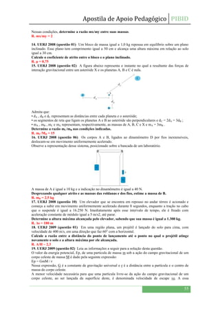 Apostila de Apoio Pedagógico PIBID
55
Nessas condições, determine a razão mx/my entre suas massas.
R. mx/my = 2
14. UERJ 2008 (questão 01) Um bloco de massa igual a 1,0 kg repousa em equilíbrio sobre um plano
inclinado. Esse plano tem comprimento igual a 50 cm e alcança uma altura máxima em relação ao solo
igual a 30 cm.
Calcule o coeficiente de atrito entre o bloco e o plano inclinado.
R. μ = 0,75
15. UERJ 2008 (questão 02) A figura abaixo representa o instante no qual a resultante das forças de
interação gravitacional entre um asteróide X e os planetas A, B e C é nula.
Admita que:
• dA , dB e dC representam as distâncias entre cada planeta e o asteróide;
• os segmentos de reta que ligam os planetas A e B ao asteróide são perpendiculares e dC = 2dA = 3dB ;
• mA , mB , mC e mX representam, respectivamente, as massas de A, B, C e X e mA = 3mB .
Determine a razão mC/mB nas condições indicadas.
R. mC/MB = 15
16. UERJ 2008 (questão 06) Os corpos A e B, ligados ao dinamômetro D por fios inextensíveis,
deslocam-se em movimento uniformemente acelerado.
Observe a representação desse sistema, posicionado sobre a bancada de um laboratório.
A massa de A é igual a 10 kg e a indicação no dinamômetro é igual a 40 N.
Desprezando qualquer atrito e as massas das roldanas e dos fios, estime a massa de B.
R. mB = 2,5 kg
17. UERJ 2008 (questão 10) Um elevador que se encontra em repouso no andar térreo é acionado e
começa a subir em movimento uniformemente acelerado durante 8 segundos, enquanto a tração no cabo
que o suspende é igual a 16.250 N. Imediatamente após esse intervalo de tempo, ele é freado com
aceleração constante de módulo igual a 5 m/s2, até parar.
Determine a altura máxima alcançada pelo elevador, sabendo que sua massa é igual a 1.300 kg.
R. Δs = 180 m
18. UERJ 2009 (questão 01) Em uma região plana, um projétil é lançado do solo para cima, com
velocidade de 400 m/s, em uma direção que faz 60° com a horizontal.
Calcule a razão entre a distância do ponto de lançamento até o ponto no qual o projétil atinge
novamente o solo e a altura máxima por ele alcançada.
R. A/H ~ 2,3
19. UERJ 2009 (questão 02) Leia as informações a seguir para a solução desta questão.
O valor da energia potencial, Ep, de uma partícula de massa m sob a ação do campo gravitacional de um
corpo celeste de massa M é dado pela seguinte expressão:
Ep = GmM / r
Nessa expressão, G é a constante de gravitação universal e r é a distância entre a partícula e o centro de
massa do corpo celeste.
A menor velocidade necessária para que uma partícula livre-se da ação do campo gravitacional de um
corpo celeste, ao ser lançada da superfície deste, é denominada velocidade de escape ve. A essa
 