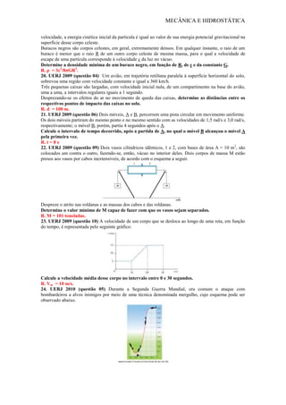 MECÂNICA E HIDROSTÁTICA
velocidade, a energia cinética inicial da partícula é igual ao valor de sua energia potencial gravitacional na
superfície desse corpo celeste.
Buracos negros são corpos celestes, em geral, extremamente densos. Em qualquer instante, o raio de um
buraco é menor que o raio R de um outro corpo celeste de mesma massa, para o qual a velocidade de
escape de uma partícula corresponde à velocidade c da luz no vácuo.
Determine a densidade mínima de um buraco negro, em função de R, de c e da constante G.
R. ρ = 3c2
/8πGR2
.
20. UERJ 2009 (questão 04) Um avião, em trajetória retilínea paralela à superfície horizontal do solo,
sobrevoa uma região com velocidade constante e igual a 360 km/h.
Três pequenas caixas são largadas, com velocidade inicial nula, de um compartimento na base do avião,
uma a uma, a intervalos regulares iguais a 1 segundo.
Desprezando-se os efeitos do ar no movimento de queda das caixas, determine as distâncias entre os
respectivos pontos de impacto das caixas no solo.
R. d = 100 m.
21. UERJ 2009 (questão 06) Dois móveis, A e B, percorrem uma pista circular em movimento uniforme.
Os dois móveis partiram do mesmo ponto e no mesmo sentido com as velocidades de 1,5 rad/s e 3,0 rad/s,
respectivamente; o móvel B, porém, partiu 4 segundos após o A.
Calcule o intervalo de tempo decorrido, após a partida de A, no qual o móvel B alcançou o móvel A
pela primeira vez.
R. t = 8 s
22. UERJ 2009 (questão 09) Dois vasos cilíndricos idênticos, 1 e 2, com bases de área A = 10 m2
, são
colocados um contra o outro, fazendo-se, então, vácuo no interior deles. Dois corpos de massa M estão
presos aos vasos por cabos inextensíveis, de acordo com o esquema a seguir.
Despreze o atrito nas roldanas e as massas dos cabos e das roldanas.
Determine o valor mínimo de M capaz de fazer com que os vasos sejam separados.
R. M = 101 toneladas.
23. UERJ 2009 (questão 10) A velocidade de um corpo que se desloca ao longo de uma reta, em função
do tempo, é representada pelo seguinte gráfico:
Calcule a velocidade média desse corpo no intervalo entre 0 e 30 segundos.
R. Vm = 10 m/s.
24. UERJ 2010 (questão 05) Durante a Segunda Guerra Mundial, era comum o ataque com
bombardeiros a alvos inimigos por meio de uma técnica denominada mergulho, cujo esquema pode ser
observado abaixo.
 