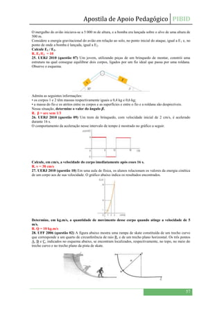 Apostila de Apoio Pedagógico PIBID
57
O mergulho do avião iniciava-se a 5 000 m de altura, e a bomba era lançada sobre o alvo de uma altura de
500 m.
Considere a energia gravitacional do avião em relação ao solo, no ponto inicial do ataque, igual a E1 e, no
ponto de onde a bomba é lançada, igual a E2.
Calcule E1 / E2.
R. E1/E2 = 10
25. UERJ 2010 (questão 07) Um jovem, utilizando peças de um brinquedo de montar, constrói uma
estrutura na qual consegue equilibrar dois corpos, ligados por um fio ideal que passa por uma roldana.
Observe o esquema.
Admita as seguintes informações:
• os corpos 1 e 2 têm massas respectivamente iguais a 0,4 kg e 0,6 kg;
• a massa do fio e os atritos entre os corpos e as superfícies e entre o fio e a roldana são desprezíveis.
Nessa situação, determine o valor do ângulo .
R. β = arc sem 1/3
26. UERJ 2010 (questão 09) Um trem de brinquedo, com velocidade inicial de 2 cm/s, é acelerado
durante 16 s.
O comportamento da aceleração nesse intervalo de tempo é mostrado no gráfico a seguir.
Calcule, em cm/s, a velocidade do corpo imediatamente após esses 16 s.
R. v = 38 cm/s
27. UERJ 2010 (questão 10) Em uma aula de física, os alunos relacionam os valores da energia cinética
de um corpo aos de sua velocidade. O gráfico abaixo indica os resultados encontrados.
Determine, em kg.m/s, a quantidade de movimento desse corpo quando atinge a velocidade de 5
m/s.
R. Q = 10 kg.m/s
28. UFF 2006 (questão 02) A figura abaixo mostra uma rampa de skate constituída de um trecho curvo
que corresponde a um quarto de circunferência de raio R, e de um trecho plano horizontal. Os três pontos
A, B e C, indicados no esquema abaixo, se encontram localizados, respectivamente, no topo, no meio do
trecho curvo e no trecho plano da pista de skate.
 
