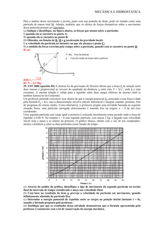 MECÂNICA E HIDROSTÁTICA
Para a análise desse movimento o jovem, junto com sua prancha de skate, pode ser tratado como uma
partícula de massa total M. Admita, também, que os efeitos de forças dissipativas sobre o movimento
dessa partícula possam ser ignorados.
(a) Indique e identifique, na figura abaixo, as forças que atuam sobre a partícula:
I) quando ela se encontra no ponto A;
II) quando ela se encontra no ponto B.
(b) Obtenha, em função de R, M e g (aceleração da gravidade local):
I) a velocidade da partícula no instante em que ela alcança o ponto C;
II) o módulo da força exercida pela rampa sobre a partícula, quando essa se encontra no ponto B.
R. (a)
(b)I) vc = .
II) N ~ 2,1 Mg.
29. UFF 2006 (questão 04) A famosa lei da gravitação de Newton afirma que a força F de atração entre
duas massas é proporcional ao inverso do quadrado da distância x entre elas, F = k/x2
, onde k é uma
constante. A mesma relação é válida para a repulsão entre duas cargas elétricas de mesmo sinal (a
também famosa lei de Coulomb).
Um professor pretende convencer seus alunos de que a energia potencial Ep associada a essa força é dada
pela fórmula Ep = k/x, mas a demonstração envolve cálculo diferencial e integral, estando, portanto, fora
do programa do ensino médio. Como alternativa, o professor propõe uma atividade baseada na seguinte
situação física: uma partícula carregada eletricamente é mantida fixa na origem x = 0 de um eixo
coordenado.
Uma segunda partícula com carga igual à primeira é colocada inicialmente numa posição onde a força de
repulsão é 0,08 N. No instante t = 0 esta segunda partícula, com massa 2 kg, é largada com velocidade
inicial nula e passa a se afastar da primeira. O gráfico abaixo, obtido com o uso de um computador,
mostra a distância x entre as duas partículas como função do tempo.
(a) Através da análise do gráfico, identifique o tipo de movimento da segunda partícula no trecho
final do intervalo de tempo considerado e meça sua velocidade final.
(b) Com base no resultado do item a, preveja a velocidade da partícula em movimento, quando
infinitamente afastada da partícula fixa.
(c) Determine a energia potencial de repulsão entre as cargas na posição inicial (instante t = 0),
usando a fórmula proposta pelo professor.
(d) Justifique por que os resultados dessa atividade demonstram que a fórmula apresentada pelo
professor é consistente com a lei de conservação da energia mecânica.
 