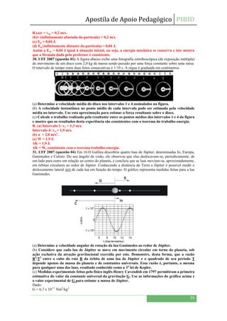 Apostila de Apoio Pedagógico PIBID
59
R.(a)v = vm = 0,2 m/s.
(b)v (infinitamente afastada da partícula) = 0,2 m/s.
(c) Ep = 0,04 J.
(d) Ep (infinitamente distante da partícula) = 0,04 J.
Assim a Em = 0,04 J igual à situação inicial, ou seja, a energia mecânica se conserva e isto mostra
que a fórmula dada pelo professor é consistente.
30. UFF 2007 (questão 01) A figura abaixo exibe uma fotografia estroboscópica (de exposição múltipla)
do movimento de um disco com 2,0 kg de massa sendo puxado por uma força constante sobre uma mesa.
O intervalo de tempo entre duas fotos consecutivas é 1/10 s. A régua é graduada em centímetros.
(a) Determine a velocidade média do disco nos intervalos 1 e 4 assinalados na figura.
(b) A velocidade instantânea no ponto médio de cada intervalo pode ser estimada pela velocidade
média no intervalo. Use esta aproximação para estimar a força resultante sobre o disco.
(c) Calcule o trabalho realizado pela resultante entre os pontos médios dos intervalos 1 e 4 da figura
e mostre que os resultados desta experiência são consistentes com o teorema do trabalho-energia.
R. (a) Intervalo 1: v1 = 1,3 m/s.
Intervalo 4: v4 = 1,9 m/s.
(b) a = 2,0 m/s2
.
(c) W = 1,9 J.
ΔK = 1,9 J.
ΔK = W, consistente com o teorema trabalho-energia.
31. UFF 2007 (questão 04) Em 1610 Galileu descobriu quatro luas de Júpiter, denominadas Io, Europa,
Ganimedes e Calisto. Do seu ângulo de visão, ele observou que elas deslocavam-se, periodicamente, de
um lado para outro em relação ao centro do planeta, e concluiu que as luas moviam-se, aproximadamente,
em órbitas circulares ao redor de Júpiter. Conhecendo a distância da Terra a Júpiter é possível medir o
deslocamento lateral x(t) de cada lua em função do tempo. O gráfico representa medidas feitas para a lua
Ganimedes.
(a) Determine a velocidade angular de rotação da lua Ganimedes ao redor de Júpiter.
(b) Considere que cada lua de Júpiter se move em movimento circular em torno do planeta, sob
ação exclusiva da atração gravitacional exercida por este. Demonstre, desta forma, que a razão
R3
/T2
entre o cubo do raio R da órbita de uma lua de Júpiter e o quadrado de seu período T
depende apenas da massa do planeta e de constantes universais. Essa razão é, portanto, a mesma
para qualquer uma das luas, resultado conhecido como a 3a
lei de Kepler.
(c) Medidas experimentais feitas pelo físico inglês Henry Cavendish em 1797 permitiram a primeira
estimativa do valor da constante universal da gravitação G. Use as informações do gráfico acima e
o valor experimental de G para estimar a massa de Júpiter.
Dado:
G = 6,7 x 10-11
Nm2
/kg2.
 