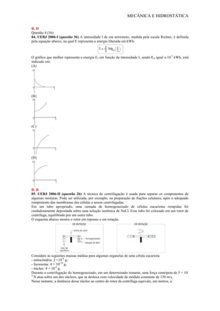 MECÂNICA E HIDROSTÁTICA
R. D
Questão 4 (36)
04. UERJ 2006-I (questão 36) A intensidade I de um terremoto, medida pela escala Richter, é definida
pela equação abaixo, na qual E representa a energia liberada em kWh.
O gráfico que melhor representa a energia E, em função da intensidade I, sendo E0 igual a 10-3
kWh, está
indicado em:
(A)
(B)
(C)
(D)
R. B
05. UERJ 2006-II (questão 26) A técnica de centrifugação é usada para separar os componentes de
algumas misturas. Pode ser utilizada, por exemplo, na preparação de frações celulares, após o adequado
rompimento das membranas das células a serem centrifugadas.
Em um tubo apropriado, uma camada de homogeneizado de células eucariotas rompidas foi
cuidadosamente depositada sobre uma solução isotônica de NaCl. Esse tubo foi colocado em um rotor de
centrífuga, equilibrado por um outro tubo.
O esquema abaixo mostra o rotor em repouso e em rotação.
Considere as seguintes massas médias para algumas organelas de uma célula eucariota:
- mitocôndria: 2 ×10-8
g;
- lisossoma: 4 × 10-10
g;
- núcleo: 4 × 10-6
g.
Durante a centrifugação do homogeneizado, em um determinado instante, uma força centrípeta de 5 × 10-
4
N atua sobre um dos núcleos, que se desloca com velocidade de módulo constante de 150 m/s.
Nesse instante, a distância desse núcleo ao centro do rotor da centrífuga equivale, em metros, a:
 