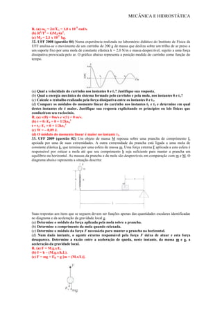 MECÂNICA E HIDROSTÁTICA
R. (a) ωG = 2π/TG = 1,0 x 10-5
rad/s.
(b) R3
/T3
= GMJ/4π2
.
(c) MJ = 2,1 x 1027
kg.
32. UFF 2008 (questão 04) Numa experiência realizada no laboratório didático do Instituto de Física da
UFF analisa-se o movimento de um carrinho de 200 g de massa que desliza sobre um trilho de ar preso a
um suporte fixo por uma mola de constante elástica k = 2,0 N/m e massa desprezível, sujeito a uma força
dissipativa provocada pelo ar. O gráfico abaixo representa a posição medida do carrinho como função do
tempo.
(a) Qual a velocidade do carrinho nos instantes 0 e t1? Justifique sua resposta.
(b) Qual a energia mecânica do sistema formado pelo carrinho e pela mola, nos instantes 0 e t1?
(c) Calcule o trabalho realizado pela força dissipativa entre os instantes 0 e t1.
(d) Compare os módulos do momento linear do carrinho nos instantes t2 e t3 e determine em qual
destes instantes ele é maior. Justifique sua resposta explicitando os princípios ou leis físicas que
conduziram seu raciocínio.
R. (a) v(0) = 0m/s e v(1) = 0 m/s.
(b) t = 0: E0 = 0 + 1/2kx0
2
t = t1: E1 = 0 + 1/2kx1
2
(c) W = – 0,09 J.
(d) O módulo do momento linear é maior no instante t2.
33. UFF 2009 (questão 02) Um objeto de massa M repousa sobre uma prancha de comprimento L
apoiada por uma de suas extremidades. A outra extremidade da prancha está ligada a uma mola de
constante elástica k, que termina por uma esfera de massa m. Uma força externa F aplicada a esta esfera é
responsável por esticar a mola até que seu comprimento h seja suficiente para manter a prancha em
equilíbrio na horizontal. As massas da prancha e da mola são desprezíveis em comparação com m e M. O
diagrama abaixo representa a situação descrita:
Suas respostas aos itens que se seguem devem ser funções apenas das quantidades escalares identificadas
no diagrama e da aceleração da gravidade local g.
(a) Determine o módulo da força aplicada pela mola sobre a prancha.
(b) Determine o comprimento da mola quando relaxada.
(c) Determine o módulo da força F necessária para manter a prancha na horizontal.
(d) Num dado instante, o agente externo responsável pela força F deixa de atuar e esta força
desaparece. Determine a razão entre a aceleração de queda, neste instante, da massa m e g, a
aceleração da gravidade local.
R. (a) F = M.g.x/L.
(b) I = h – (M.g.x/k.L).
(c) F = mg + FB = g [m + (M.x/L)].
 