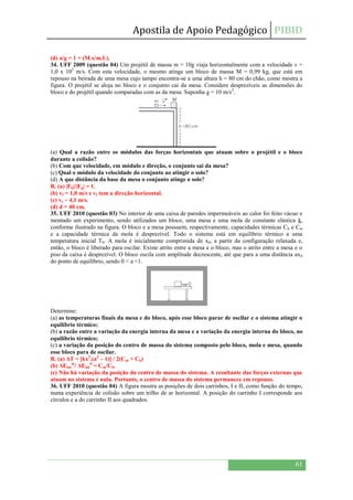 Apostila de Apoio Pedagógico PIBID
61
(d) a/g = 1 + (M.x/m.L).
34. UFF 2009 (questão 04) Um projétil de massa m = 10g viaja horizontalmente com a velocidade v =
1,0 x 102
m/s. Com esta velocidade, o mesmo atinge um bloco de massa M = 0,99 kg, que está em
repouso na beirada de uma mesa cujo tampo encontra-se a uma altura h = 80 cm do chão, como mostra a
figura. O projétil se aloja no bloco e o conjunto cai da mesa. Considere desprezíveis as dimensões do
bloco e do projétil quando comparadas com as da mesa. Suponha g = 10 m/s2
.
(a) Qual a razão entre os módulos das forças horizontais que atuam sobre o projétil e o bloco
durante a colisão?
(b) Com que velocidade, em módulo e direção, o conjunto sai da mesa?
(c) Qual o módulo da velocidade do conjunto ao atingir o solo?
(d) A que distância da base da mesa o conjunto atinge o solo?
R. (a) |Fb|/|Fp| = 1.
(b) vf = 1,0 m/s e vf tem a direção horizontal.
(c) vs ~ 4,1 m/s.
(d) d = 40 cm.
35. UFF 2010 (questão 03) No interior de uma caixa de paredes impermeáveis ao calor foi feito vácuo e
montado um experimento, sendo utilizados um bloco, uma mesa e uma mola de constante elástica k,
conforme ilustrado na figura. O bloco e a mesa possuem, respectivamente, capacidades térmicas Cb e Cm
e a capacidade térmica da mola é desprezível. Todo o sistema está em equilíbrio térmico a uma
temperatura inicial T0. A mola é inicialmente comprimida de x0, a partir da configuração relaxada e,
então, o bloco é liberado para oscilar. Existe atrito entre a mesa e o bloco, mas o atrito entre a mesa e o
piso da caixa é desprezível. O bloco oscila com amplitude decrescente, até que para a uma distância ax0
do ponto de equilíbrio, sendo 0 < a <1.
Determine:
(a) as temperaturas finais da mesa e do bloco, após esse bloco parar de oscilar e o sistema atingir o
equilíbrio térmico;
(b) a razão entre a variação da energia interna da mesa e a variação da energia interna do bloco, no
equilíbrio térmico;
(c) a variação da posição do centro de massa do sistema composto pelo bloco, mola e mesa, quando
esse bloco para de oscilar.
R. (a) ΔT = [kx2
.(a2
– 1)] / 2(Cm + Cb)
(b) ΔEint
m
/ ΔEint
b
= Cm/Cb.
(c) Não há variação da posição do centro de massa do sistema. A resultante das forças externas que
atuam no sistema é nula. Portanto, o centro de massa do sistema permanece em repouso.
36. UFF 2010 (questão 04) A figura mostra as posições de dois carrinhos, I e II, como função do tempo,
numa experiência de colisão sobre um trilho de ar horizontal. A posição do carrinho I corresponde aos
círculos e a do carrinho II aos quadrados.
 