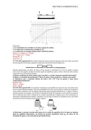MECÂNICA E HIDROSTÁTICA
Determine:
(a) as velocidades dos carrinhos I e II antes e depois da colisão;
(b) a razão entre as massas dos carrinhos I e II;
(c) a razão entre as energias cinéticas final e inicial do sistema.
R. (a) vI
a
= 4 cm/s e vII
a
= 0 cm/s.
vI
d
= 1 cm/s e vII
d
= 1 cm/s.
(b) mII/mI = 3.
(c) Ec
f
/ Ec
i
= .
37. UFF 2011 (questão 03) Dois objetos feitos do mesmo material repousam sobre um trecho sem atrito
de uma superfície horizontal, enquanto comprimem uma mola de massa desprezível.
Quando abandonados, um deles, de massa 2,0 kg, alcança a velocidade de 1,0 m/s ao perder o contato
com a mola. Em seguida, alcança um trecho rugoso da superfície, passa a sofrer o efeito do atrito cinético
e percorre 0,5 m nesse trecho até parar.
a) Qual o coeficiente de atrito cinético entre esse bloco e o trecho rugoso da superfície horizontal?
b) Qual é a velocidade alcançada pelo 2º bloco, de massa 1,0 kg, ao perder o contato com a mola?
c) Sabendo-se que a constante elástica da mola é 6,0 x 104
N/m, de quanto a mola estava
comprimida inicialmente?
R. (a) μ = 0,1.
(b) V2 = - 2 m/s î.
(c) X = 1,0 cm.
38. UFF 2011 (questão 05) Um recipiente transparente é preenchido com água até uma certa altura antes
de ser hermeticamente tampado. Uma certa quantidade de ar fica, assim, presa no interior do recipiente e
exerce sobre a superfície livre do líquido uma pressão igual à pressão atmosférica p0. A figura 1 ilustra a
situação descrita. Em seguida, uma torneira, localizada no fundo do recipiente e com canal de escoamento
fino o suficiente para evitar a entrada de ar, é aberta, deixando que o líquido escoe. Esse escoamento se
interrompe espontaneamente quando a superfície livre da água no interior do recipiente está a uma altura
H relativa ao nível da torneira, como mostra a figura 2.
a) Determine a pressão exercida pela massa de ar acima da superfície livre da água na situação
final de equilíbrio hidrostático, em função da pressão atmosférica local p0, da altura H, da
densidade da água ρ e da aceleração da gravidade local g.
 