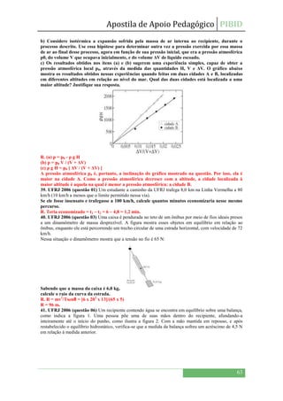 Apostila de Apoio Pedagógico PIBID
63
b) Considere isotérmica a expansão sofrida pela massa de ar interna ao recipiente, durante o
processo descrito. Use essa hipótese para determinar outra vez a pressão exercida por essa massa
de ar ao final desse processo, agora em função de sua pressão inicial, que era a pressão atmosférica
p0, do volume V que ocupava inicialmente, e do volume ΔV de líquido escoado.
c) Os resultados obtidos nos itens (a) e (b) sugerem uma experiência simples, capaz de obter a
pressão atmosférica local p0, através da medida das quantidades H, V e ΔV. O gráfico abaixo
mostra os resultados obtidos nessas experiências quando feitas em duas cidades A e B, localizadas
em diferentes altitudes em relação ao nível do mar. Qual das duas cidades está localizada a uma
maior altitude? Justifique sua resposta.
R. (a) p = p0 - ρ g H
(b) p = p0 V / (V + ΔV)
(c) ρ g H = p0 [ ΔV / (V + ΔV) ]
A pressão atmosférica p0 é, portanto, a inclinação do gráfico mostrado na questão. Por isso, ela é
maior na cidade A. Como a pressão atmosférica decresce com a altitude, a cidade localizada à
maior altitude é aquela na qual é menor a pressão atmosférica: a cidade B.
39. UFRJ 2006 (questão 01) Um estudante a caminho da UFRJ trafega 8,0 km na Linha Vermelha a 80
km/h (10 km/h a menos que o limite permitido nessa via).
Se ele fosse insensato e trafegasse a 100 km/h, calcule quantos minutos economizaria nesse mesmo
percurso.
R. Teria economizado = t1 – t2 = 6 – 4,8 = 1,2 min.
40. UFRJ 2006 (questão 03) Uma caixa é pendurada no teto de um ônibus por meio de fios ideais presos
a um dinamômetro de massa desprezível. A figura mostra esses objetos em equilíbrio em relação ao
ônibus, enquanto ele está percorrendo um trecho circular de uma estrada horizontal, com velocidade de 72
km/h.
Nessa situação o dinamômetro mostra que a tensão no fio é 65 N:
Sabendo que a massa da caixa é 6,0 kg,
calcule o raio da curva da estrada.
R. R = mv2
/Tsenθ = [6 x 202
x 13]/(65 x 5)
R = 96 m.
41. UFRJ 2006 (questão 06) Um recipiente contendo água se encontra em equilíbrio sobre uma balança,
como indica a figura 1. Uma pessoa põe uma de suas mãos dentro do recipiente, afundando-a
inteiramente até o início do punho, como ilustra a figura 2. Com a mão mantida em repouso, e após
restabelecido o equilíbrio hidrostático, verifica-se que a medida da balança sofreu um acréscimo de 4,5 N
em relação à medida anterior.
 